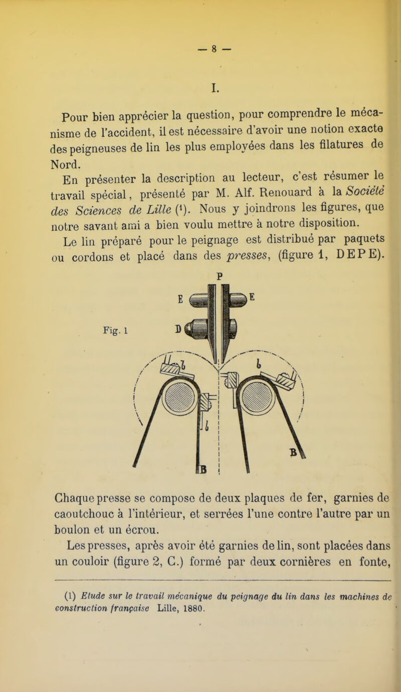 I. Pour bien apprécier la question, pour comprendre le méca- nisme de l'accident, il est nécessaire d'avoir une notion exacte des peigneuses de lin les plus employées dans les filatures de Nord. En présenter la description au lecteur, c'est résumer le travail spécial, présenté par M. Alf. Renouard à la Société des Sciences de Lille (*). Nous y joindrons les figures, que notre savant ami a bien voulu mettre à notre disposition. Le lin préparé pour le peignage est distribué par paquets ou cordons et placé dans des presses, (figure 1, DEPE). P Chaque presse se compose de deux plaques de fer, garnies de caoutchouc à l'intérieur, et serrées l'une contre l'autre par un boulon et un écrou. Les presses, après avoir été garnies de lin, sont placées dans un couloir (figure 2, G.) formé par deux cornières en fonte, (1) Elude sur le travail mécanique du peignage du lin dans les machines de construction française Lille, 1880.