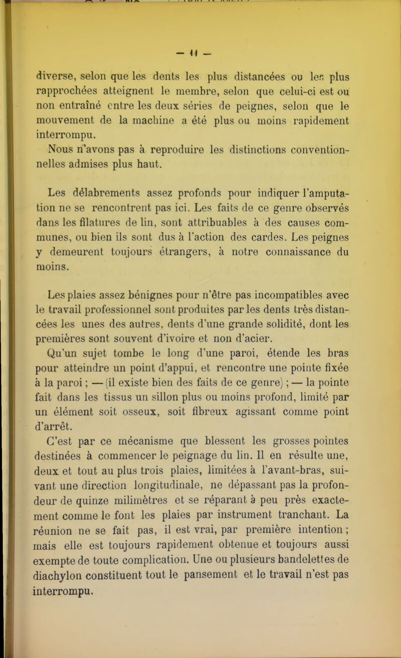 - 14 - diverse, selon que les dents les plus distancées ou 1er, plus rapprochées atteignent le membre, selon que celui-ci est ou non entraîné entre les deux séries de peignes, selon que le mouvement de la machine a été plus ou moins rapidement interrompu. Nous n'avons pas à reproduire les distinctions convention- nelles admises plus haut. Les délabrements assez profonds pour indiquer l'amputa- tion ne se rencontrent pas ici. Les faits de ce genre observés dans les filatures de lin, sont attribuables à des causes com- munes, ou bien ils sont dus à l'action des cardes. Les peignes y demeurent toujours étrangers, à notre connaissance du moins. Les plaies assez bénignes pour n'être pas incompatibles avec le travail professionnel sont produites parles dents très distan- cées les unes des autres, dents d'une grande solidité, dont les premières sont souvent d'ivoire et non d'acier. Qu'un sujet tombe le long d'une paroi, étende les bras pour atteindre un point d'appui, et rencontre une pointe fixée à la paroi ; — (il existe bien des faits de ce genre) ; — la pointe fait dans les tissus un sillon plus ou moins profond, limité par un élément soit osseux, soit fibreux agissant comme point d'arrêt. C'est par ce mécanisme que blessent les grosses pointes destinées à commencer le peignage du lin. Il en résulte une, deux et tout au plus trois plaies, limitées à l'avant-bras, sui- vant une direction longitudinale, ne dépassant pas la profon- deur de quinze milimètres et se réparant à peu près exacte- ment comme le font les plaies par instrument tranchant. La réunion ne se fait pas, il est vrai, par première intention; mais elle est toujours rapidement obtenue et toujours aussi exempte de toute complication. Une ou plusieurs bandelettes de diachylon constituent tout le pansement et le travail n'est pas interrompu.