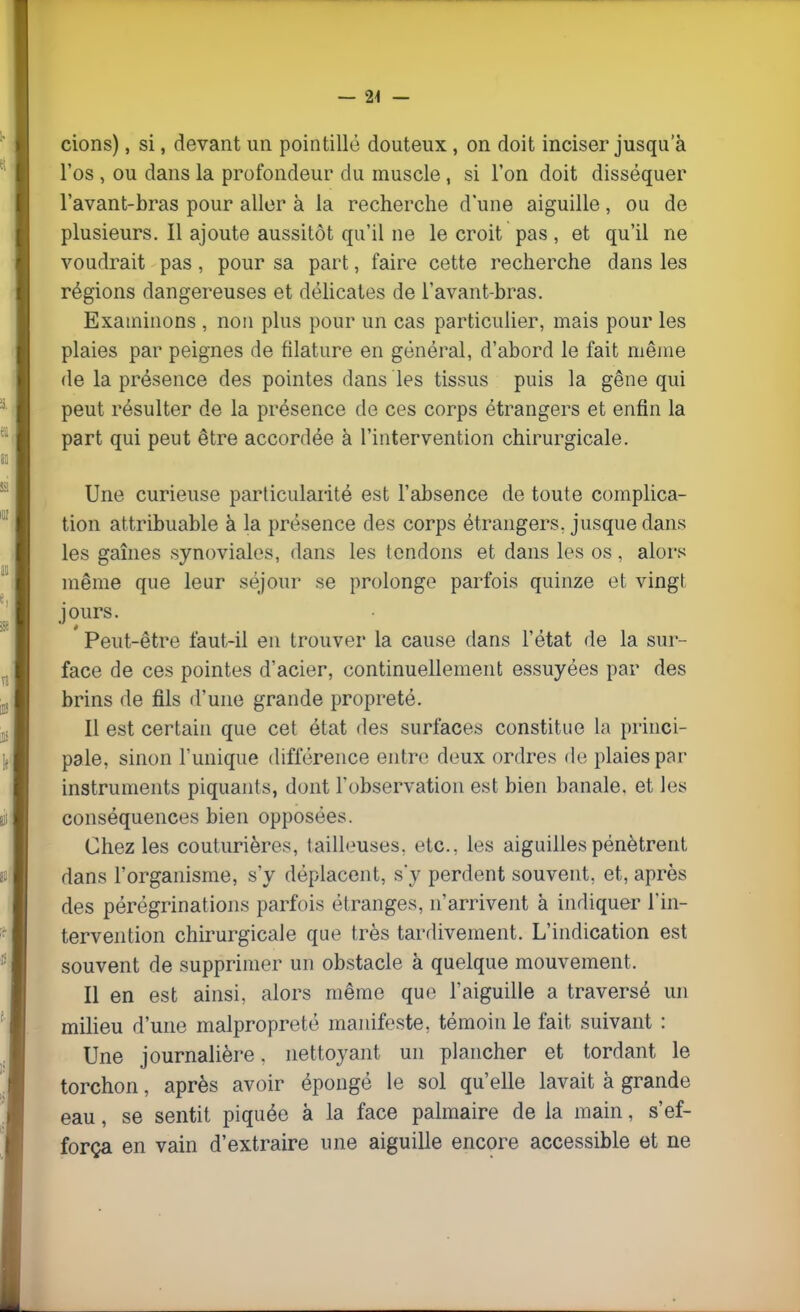 — 24 — cions), si, devant un pointillé douteux, on doit inciser jusqu'à l'os , ou dans la profondeur du muscle, si l'on doit disséquer l'avant-bras pour aller à la recherche d'une aiguille, ou de plusieurs. Il ajoute aussitôt qu'il ne le croit pas, et qu'il ne voudrait pas, pour sa part, faire cette recherche dans les régions dangereuses et délicates de l'avant-bras. Examinons , non plus pour un cas particulier, mais pour les plaies par peignes de filature en général, d'abord le fait même de la présence des pointes dans les tissus puis la gêne qui peut résulter de la présence de ces corps étrangers et enfin la part qui peut être accordée à l'intervention chirurgicale. Une curieuse particularité est l'absence de toute complica- tion attribuable à la présence des corps étrangers, jusque dans les gaines synoviales, dans les tendons et dans les os , alors même que leur séjour se prolonge parfois quinze et vingt jours. Peut-être faut-il en trouver la cause dans l'état de la sur- face de ces pointes d'acier, continuellement essuyées par des brins de fils d'une grande propreté. Il est certain que cet état des surfaces constitue la princi- pale, sinon l'unique différence entre deux ordres de plaies par instruments piquants, dont l'observation est bien banale, et les conséquences bien opposées. Chez les couturières, tailleuses. etc.. les aiguilles pénètrent dans l'organisme, s'y déplacent, s'y perdent souvent, et, après des pérégrinations parfois étranges, n'arrivent à indiquer l'in- tervention chirurgicale que très tardivement. L'indication est souvent de supprimer un obstacle à quelque mouvement. Il en est ainsi, alors même que l'aiguille a traversé un milieu d'une malpropreté manifeste, témoin le fait suivant : Une journalière. nettoyant un plancher et tordant le torchon, après avoir épongé le sol qu'elle lavait à grande eau, se sentit piquée à la face palmaire de la main, s'ef- força en vain d'extraire une aiguille encore accessible et ne