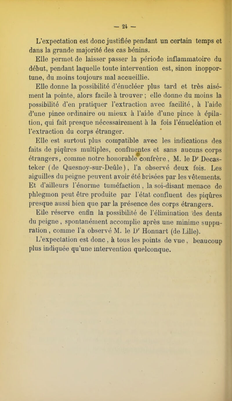 L'expectation est donc justifiée pendant un certain temps et dans la grande majorité des cas bénins. Elle permet de laisser passer la période inflammatoire du début, pendant laquelle toute intervention est, sinon inoppor- tune, du moins toujours mal accueillie. Elle donne la possibilité d'énucléer plus tard et très aisé- ment la pointe, alors facile à trouver ; elle donne du moins la possibilité d'en pratiquer l'extraction avec facilité, à l'aide d'une pince ordinaire ou mieux à l'aide d'une pince à épila- tion, qui fait presque nécessairement à la fois l'énucléation et l'extraction du corps étranger. Elle est surtout plus compatible avec les indications des faits de piqûres multiples, confluentes et sans aucuns corps étrangers, comme notre honorable confrère , M. le Dr Decas- teker (de Quesnoy-sur-Deûle), l'a observé deux fois. Les aiguilles du peigne peuvent avoir été brisées par les vêtements. Et d'ailleurs l'énorme tuméfaction, la soi-disant menace de phlegmon peut être produite par l'état confluent des piqûres presque aussi bien que par la présence des corps étrangers. Elle réserve enfin la possibilité de l'élimination des dents du peigne , spontanément accomplie après une minime suppu- ration , comme la observé M. le Dr Honnart (de Lille). L'expectation est donc , à tous les points de vue , beaucoup plus indiquée qu'une intervention quelconque.