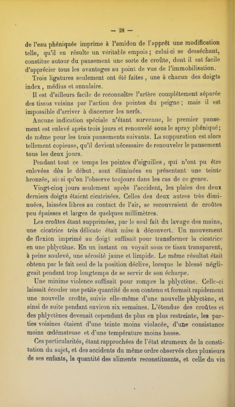 de l'eau phéniquée imprime à l'amidon de l'apprêt une modification telle, qu'il en résulte un véritable empois ; celui-ci se desséchant, constitue autour du pansement une sorte de croûte, dont il est facile d'apprécier tous les avantages au point de vue de l'immobilisation. Trois ligatures seulement ont été faites , une à chacun des doigts index , médius et annulaire. Il est d'ailleurs facile de reconnaître l'artère complètement séparée des tissus voisins par l'action des pointes du peigne ; mais il est impossible d'arriver à discerner les nerfs. Aucune indication spéciale n'étant survenue, le premier panse- ment est enlevé après trois jours et renouvelé sous le spray phéniqué; de même pour les trois pansements suivants. La suppuration est alors tellement copieuse, qu'il devient nécessaire de renouveler le pansement tous les deux jours. Pendant tout ce temps les pointes d'aiguilles, qui n'ont pu être enlevées dès le début. sont éliminées en présentant une teinte bronzée, aii si qu'on l'observe toujours dans les cas de ce genre. Vingt-cinq jours seulement après l'accident, les plaies des deux derniers doigts étaient cicatrisées. Celles des deux autres très dimi- nuées, laissées libres au contact de l'air, se recouvraient de croûtes peu épaisses et larges de quelques millimètres. Les croûtes étant supprimées, par le seul fait du lavage des mains, une cicatrice très délicate était mise à découvert. Un mouvement de flexion imprimé au doigt suffisait pour transformer la cicatrice en une phlyctène. En un instant on voyait sous ce tissu transparent, à peine soulevé, une sérosité jaune et limpide. Le même résultat était obtenu par le fait seul de la position déclive, lorsque le blessé négli- geait pendant trop longtemps de se servir de son écharpe. Une minime violence suffisait pour rompre la phlyctène. Celle-ci laissait écouler une petite quantité de son contenu et formait rapidement une nouvelle croûte, suivie elle-même d'une nouvelle phlyctène, et ainsi de suite pendant environ six semaines. L'étendue des croûtes et des phlyctènes devenait cependant de plus en plus restreinte, les par- ties voisines étaient d'une teinte moins violacée, d'une consistance moins œdémateuse et d'une température moins basse. Ces particularités, étant rapprochées de l'état strumeux de la consti- tution du sujet, et des accidents du même ordre observés chez plusieurs de ses enfants, la quantité des aliments reconstituants, et celle du vin