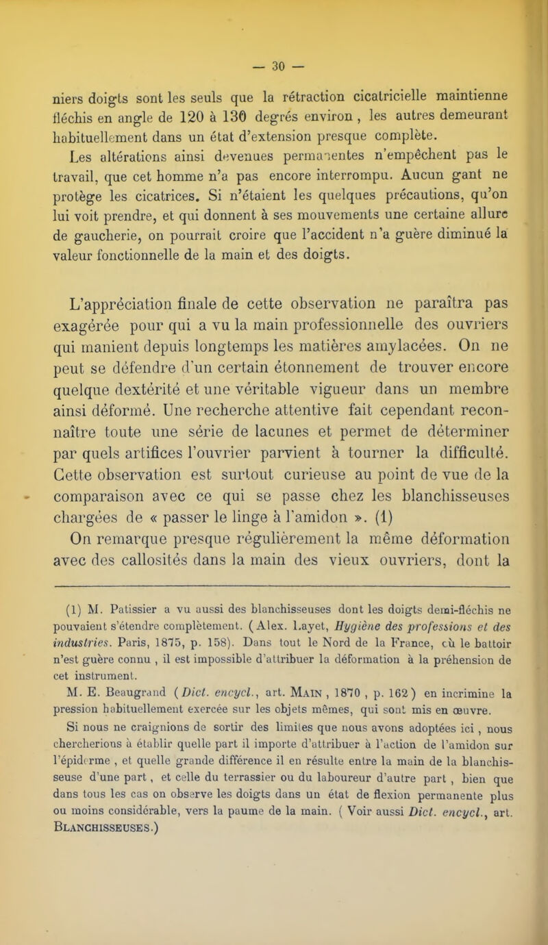 niers doigts sont les seuls que la rétraction cicatricielle maintienne fléchis en angle de 120 à 130 degrés environ , les autres demeurant habituellement dans un état d'extension presque complète. Les altérations ainsi devenues permanentes n'empêchent pas le travail, que cet homme n'a pas encore interrompu. Aucun gant ne protège les cicatrices. Si n'étaient les quelques précautions, qu'on lui voit prendre, et qui donnent à ses mouvements une certaine allure de gaucherie, on pourrait croire que l'accident n'a guère diminué la valeur fonctionnelle de la main et des doigts. L'appréciation finale de cette observation ne paraîtra pas exagérée pour qui a vu la main professionnelle des ouvriers qui manient depuis longtemps les matières amylacées. On ne peut se défendre d'un certain étonnement de trouver encore quelque dextérité et une véritable vigueur dans un membre ainsi déformé. Une recherche attentive fait cependant recon- naître toute une série de lacunes et permet de déterminer par quels artifices l'ouvrier parvient à tourner la difficulté. Cette observation est surtout curieuse au point de vue de la comparaison avec ce qui se passe chez les blanchisseuses chargées de « passer le linge à l'amidon ». (1) On remarque presque régulièrement la même déformation avec des callosités clans la main des vieux ouvriers, dont la (1) M. Pâtissier a vu aussi des blanchisseuses dont les doigts denai-fléchis ne pouvaient s'étendre complètement. (Alex, l.ayet, Hygiène des professions el des industries. Paris, 1875, p. 158). Dans tout le Nord de la France, cù le battoir n'est guère connu , il est impossible d'attribuer la déformation à la préhension de cet instrument. M. E. Beaugrand (Dict. encycl., art. Main , 18T0 , p. 162) en incrimine la pression habituellement exercée sur les objets mêmes, qui sont mis en œuvre. Si nous ne craignions de sortir des limites que nous avons adoptées ici, nous chercherions à établir quelle part il importe d'attribuer à l'action de l'amidon sur l'épidi rme , et quelle grande différence il en résulte entre la main de la blanchis- seuse d'une part, et celle du terrassier ou du laboureur d'autre part , bien que dans tous les cas on observe les doigts dans un état de flexion permanente plus ou moins considérable, vers la paume de la main. ( Voir aussi Dict. encycl., art. Blanchisseuses.)