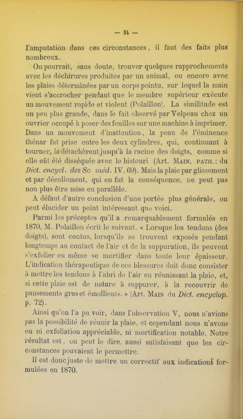 l'amputation dans ces circonstances, il faut des faits plus nombreux. On pourrait, sans doute, trouver quelques rapprochements avec les déchirures produites par un animal, ou encore avec les plaies déterminées par un corps pointu, sur lequel la main vient s'accrocher pendant que le membre supérieur exécute un mouvement rapide et violent (Polaillon). La similitude est un peu plus grande, dans le fait observé parVelpeau chez un ouvrier occupé à poser des feuilles sur une machine à imprimer. Dans un mouvement d'inattention, la peau de l'éminence thénar fut prise entre les deux cylindres, qui, continuant à tourner, ladétachèrentjusqu'à la racine des doigts, comme si elle eût été disséquée avec le bistouri (Art. Main, path.: du Dict. encycl. des Se mèd. IV. 69). Mais la plaie par glissement et par décollement, qui en fut la conséquence, ne peut pas non plus être mise en parallèle. A défaut d'autre conclusion d'une portée plus générale, on peut élucider un point intéressant que voici. Parmi les préceptes qu'il a remarquablement formulés en 1870, M. Polaillon écrit le suivant. « Lorsque les tendons (des doigts), sont contus, lorsqu'ils se trouvent exposés pendant longtemps au contact de l'air et de la suppuration, ils peuvent s'exfolier ou même se mortifier dans toute leur épaisseur. L'indication thérapeutique de ces blessures doit donc consister à mettre les tendons à l'abri de l'air en réunissant la plaie, et, si cette plaie est de nature à suppurer, à la recouvrir de pansements gras et émollients. » (Art. Main du Dict. encyclop. p. 72). Ainsi qu'on Ta pu voir, dans l'observation V, nous n'avions pas la possibilité de réunir la plaie, et cependant nous n'avons eu ni exfoliation appréciable, ni mortification notable. Notre résultat est . on peut le dire, aussi satisfaisant que les cir- constances pouvaient le permettre. Il est donejuste de mettre un correctif aux indication^' for- mulées en 1870.