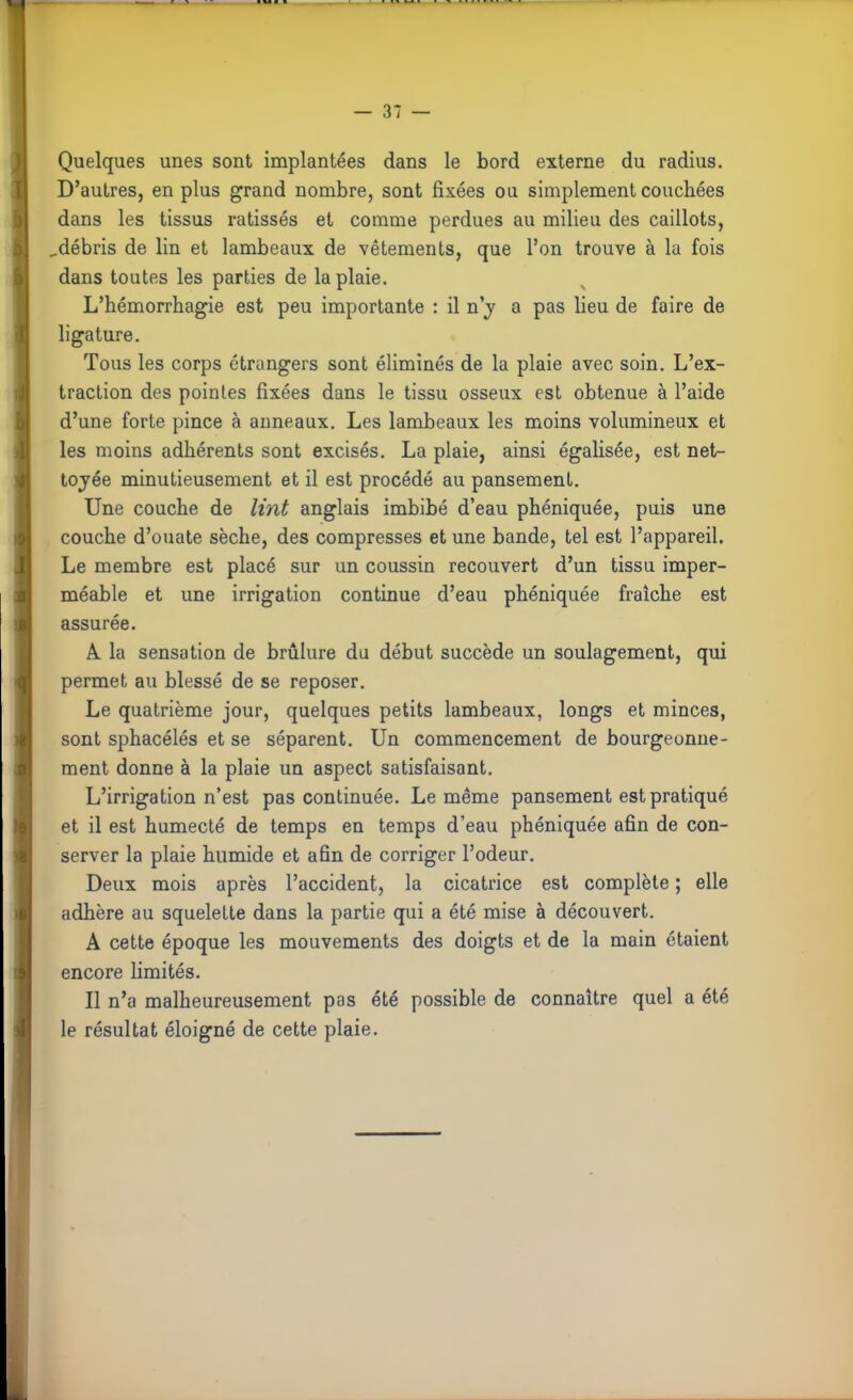 Quelques unes sont implantées dans le bord externe du radius. D'autres, en plus grand nombre, sont fixées ou simplement couchées dans les tissus ratissés et comme perdues au milieu des caillots, ^débris de lin et lambeaux de vêtements, que l'on trouve à la fois dans toutes les parties de la plaie. L'hérnorrhagie est peu importante : il n'v a pas lieu de faire de ligature. Tous les corps étrangers sont éliminés de la plaie avec soin. L'ex- traction des pointes fixées dans le tissu osseux est obtenue à l'aide d'une forte pince à anneaux. Les lambeaux les moins volumineux et les moins adhérents sont excisés. La plaie, ainsi égalisée, est net- toyée minutieusement et il est procédé au pansement. Une couche de Vint anglais imbibé d'eau phéniquée, puis une couche d'ouate sèche, des compresses et une bande, tel est l'appareil. Le membre est placé sur un coussin recouvert d'un tissu imper- méable et une irrigation continue d'eau phéniquée fraîche est assurée. À la sensation de brûlure du début succède un soulagement, qui permet au blessé de se reposer. Le quatrième jour, quelques petits lambeaux, longs et minces, sont sphacélés et se séparent. Un commencement de bourgeonne- ment donne à la plaie un aspect satisfaisant. L'irrigation n'est pas continuée. Le même pansement est pratiqué et il est humecté de temps en temps d'eau phéniquée afin de con- server la plaie humide et afin de corriger l'odeur. Deux mois après l'accident, la cicatrice est complète ; elle adhère au squelette dans la partie qui a été mise à découvert. A cette époque les mouvements des doigts et de la main étaient encore limités. Il n'a malheureusement pas été possible de connaître quel a été le résultat éloigné de cette plaie.