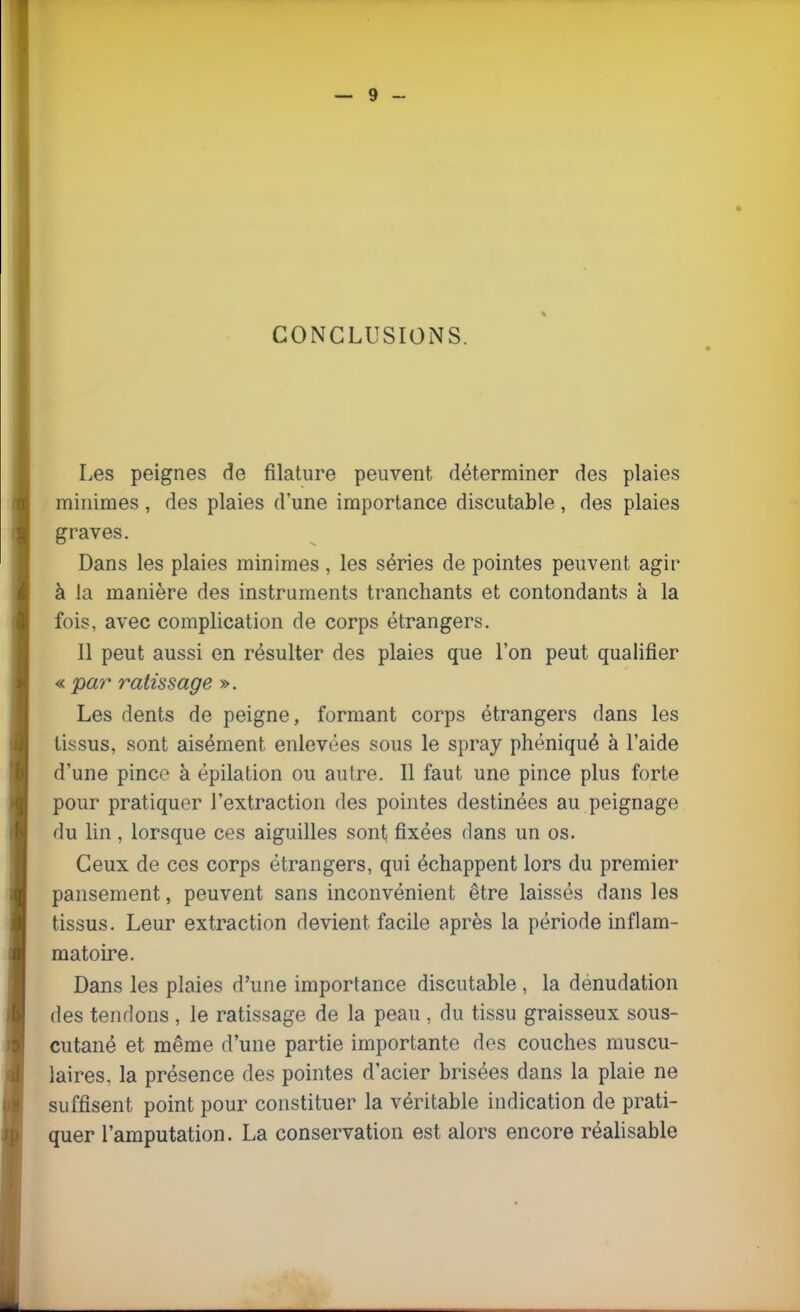 CONCLUSIONS. Les peignes de filature peuvent déterminer des plaies minimes , des plaies d'une importance discutable , des plaies graves. Dans les plaies minimes, les séries de pointes peuvent agir à la manière des instruments tranchants et contondants à la fois, avec complication de corps étrangers. Il peut aussi en résulter des plaies que l'on peut qualifier « par ratissage ». Les dents de peigne, formant corps étrangers dans les tissus, sont aisément enlevées sous le spray phéniqué à l'aide d'une pinco à épilation ou autre. Il faut une pince plus forte pour pratiquer l'extraction des pointes destinées au peignage du lin, lorsque ces aiguilles sont fixées dans un os. Ceux de ces corps étrangers, qui échappent lors du premier pansement, peuvent sans inconvénient être laissés dans les tissus. Leur extraction devient facile après la période inflam- matoire. Dans les plaies d'une importance discutable , la dénudation des tendons , le ratissage de la peau . du tissu graisseux sous- cutané et même d'une partie importante des couches muscu- laires, la présence des pointes d'acier brisées dans la plaie ne suffisent point pour constituer la véritable indication de prati- quer l'amputation. La conservation est alors encore réalisable