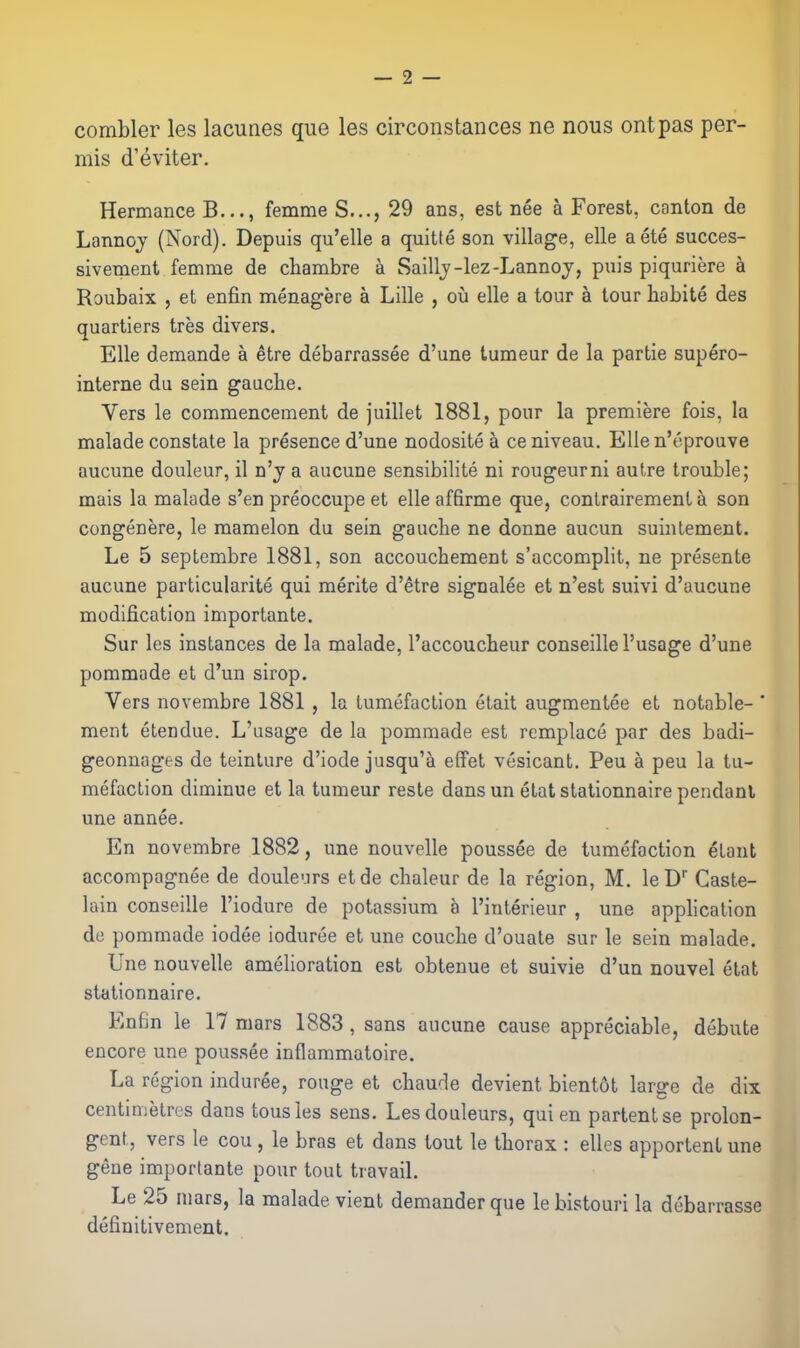 combler les lacunes que les circonstances ne nous ontpas per- mis d'eviter, Hermance B..., femme S..., 29 ans, est nee a Forest, canton de Lannoj (Nord). Depuis qu'elle a quitte son village, elle aete succes- sivement femme de chambre a Saillj-lez-Lannoj, puis piquriere a Roubaix , et enfin menagere a Lille , ou elle a tour a tour habite des quartiers tres divers. Elle demande a etre debarrassee d'une tumeur de la partie supero- interne du sein gaacbe. Vers le commencement de juillet 1881, pour la premiere fois, la malade constate la presence d'une nodositea ce niveau. EUen'eprouve aucune douleur, il n'j a aucune sensibilite ni rongeurni autre trouble; mais la malade s'en preoccupe et elle affirme que, contrairement a son congenere, le mamelon du sein gauche ne donne aucun suintement. Le 5 septembre 1881, son accouchement s'accomplit, ne presente aucune particularity qui merite d'etre signalee et n'est suivi d'aucune modification importante. Sur les instances de la malade, I'accoucheur conseillel'usage d'une pommade et d'un sirop. Vers novembre 1881 , la tumefaction etait augmentee et notable- ' ment etendue. L'usage de la pommade est remplace par des badi- geonnages de teinture d'iode jusqu'a effet vesicant. Peu a peu la tu- mefaction diminue et la tumeur reste dans un etat stationnaire pendanl une annee. En novembre 1882, une nouvelle poussee de tumefaction etaut accompagnee de doulcirs etde chaleur de la region, M. leD'' Caste- lain conseille I'iodure de potassium h I'interieur , une apphcation de pommade iodee ioduree et une couche d'ouate sur le sein malade. Une nouvelle amelioration est obtenue et suivie d'un nouvel etat stationnaire. En6n le 17 mars 1883, sans aucune cause appreciable, debute encore une poussee inflammatoire. La region induree, rouge et chaude devient bientot large de dix centimetres dans tousles sens, Lesdouleurs, qui en partentse prolon- gent, vers le cou, le bras et dans tout le thorax : elles apporlent une gene importante pour tout travail. Le 25 mars, la malade vient demander que le bistourl la debarrasse definitivement.