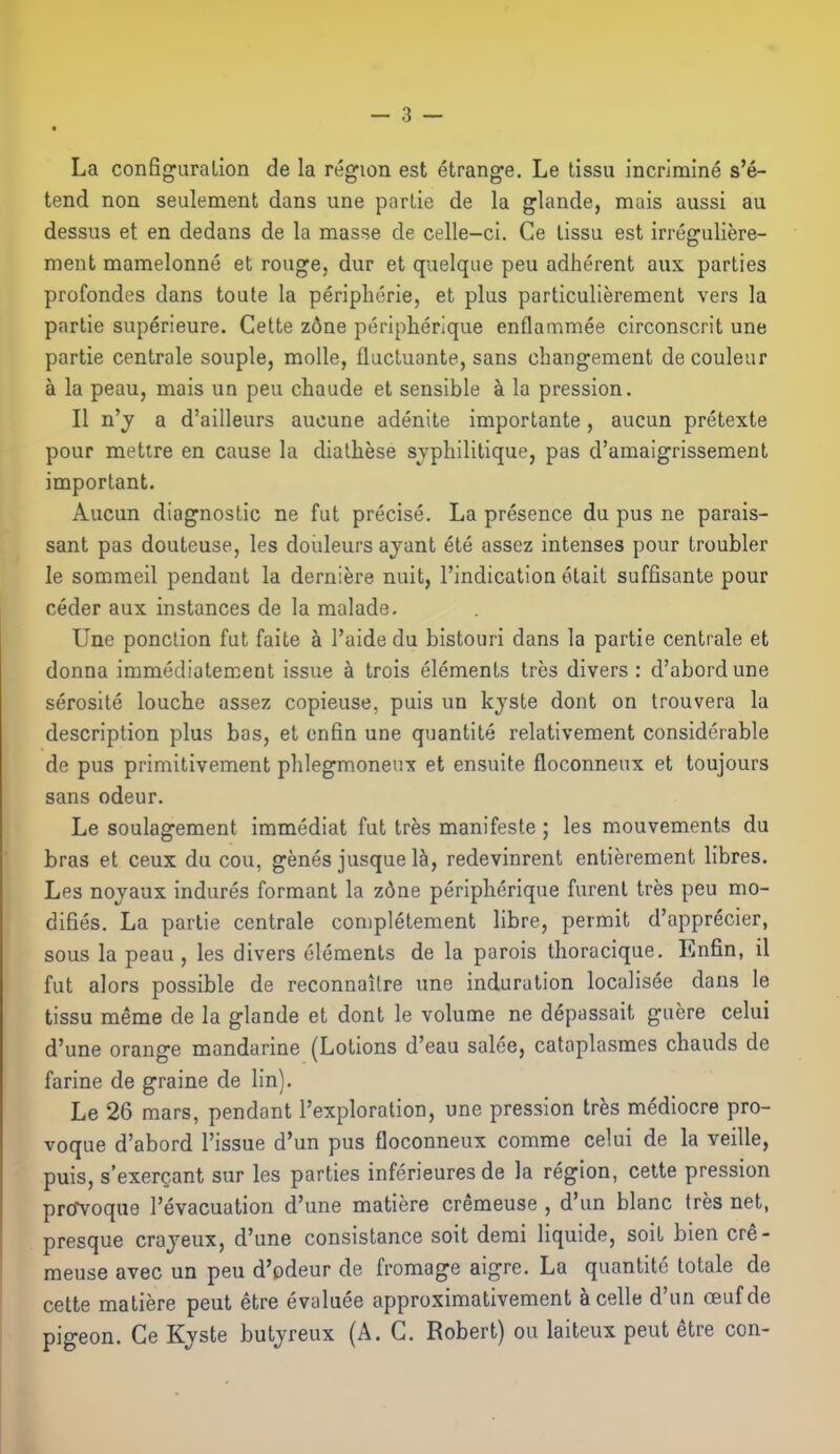 La configuration de la region est etrange. Le tissu incrimine s'e- tend non seulement dans une partie de la glands, mais aussi au dessus et en dedans de la masse de celle-ci. Ce lissu est irreguliere- ment mamelonne et rouge, dur et quelqae peu adherent aux parties profondes dans toute la peripheric, et plus particulierement vers la partie superieure. Celte z6ne peripherique enflammee circonscrit une partie centrale souple, moUe, fluctuante, sans changement de couleur a la peau, mais un peu chaude et sensible a la pression. II n'j a d'ailleurs aucune adenite importante, aucun pretexte pour mettre en cause la dialhese svphilitique, pas d'amaigrissement important. Aucun diagnostic ne fut precise. La presence du pus ne parais- sant pas douteuse, les doiileurs ayant ete assez intenses pour troubler le sommeil pendant la derniere nuit, I'indication otait suffisante pour ceder aux instances de la malade. Une ponclion fut faite a I'aide du bistouri dans la partie centrale et donna immedialement issue a trois elements tres divers: d'abordune serosite louche assez copieuse. puis un kjste dont on Irouvera la description plus bas, et onfin une quantite relativement considerable de pus primitivement phlegmoneux et ensuite floconneux et toujours sans odeur. Le soulagement immediat fut tres manifesto ; les mouvements du bras et ceux du cou, genes jusque 1&, redevinrent entierement libres. Les nojaux indures formant la zdne peripherique furenl tres peu mo- difies. La partie centrale completement libre, permit d'apprecier, sous la peau , les divers elements de la parois thoracique. Enfin, il fut alors possible de reconnaitre une induration localisee dans le tissu meme de la glande et dont le volume ne depassait guere celui d'une orange mandarine (Lotions d'eau sales, cataplasmes chauds de farine de graine de lin). Le 26 mars, pendant I'exploralion, une pression tres mediocre pro- voque d'abord Tissue d'un pus floconneux comme celui de la veille, puis, s'exerc-ant sur les parties infcrieures de la region, celte pression prtfvoqne I'evacuation d'une matiere cremeuse , d'un blanc tres net, presque crajeux, d'une consistance soit derai liquide, soil bien cre- meuse avec un peu d'odeur de fromage aigre. La quantitc totale de cette matiere peut etre evaluee approximativement acelle d'un ceufde pigeon. Ce Kjste butjreux (A. G. Robert) ou laiteux peut etre con-