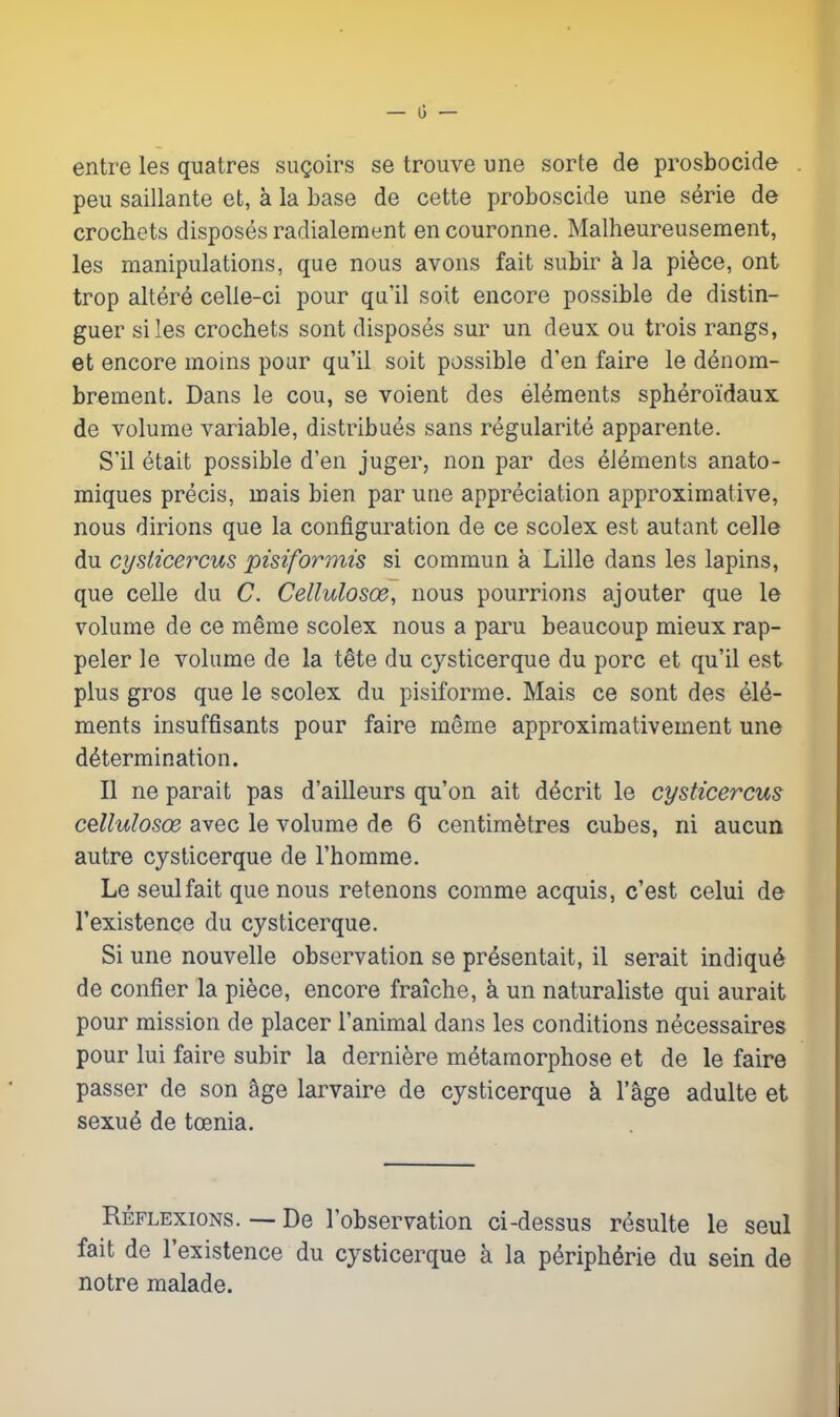 entre les quatres sugoirs se trouve une sorte de prosbocide peu saillante et, a la base de cette proboscide une serie de crochets disposes radialement encouronne. Malheureusement, les manipulations, que nous avons fait subir k la piece, ont trop altere celle-ci pour qu'il soit encore possible de distin- guer si les crochets sont disposes sur un deux ou trois rangs, et encore moins pour qu'il soit possible d'en faire le denom- brement. Dans le cou, se voient des elements spheroidaux de volume variable, distribu^s sans regularite apparente. S'il etait possible d'en juger, non par des elements anato- miques precis, mais bien par une appreciation approximative, nous dirions que la configuration de ce scolex est autant celle du cysiice^-'cus pisiformis si commun a Lille dans les lapins, que celle du C. Cellulosoe, nous pourrions aj outer que le volume de ce meme scolex nous a paru beaucoup mieux rap- peler le volume de la tSte du cysticerque du pore et qu'il est plus gros que le scolex du pisiforme. Mais ce sont des ^16- ments insuffisants pour faire meme approximativement une determination. II ne parait pas d'ailleurs qu'on ait d^crit le cysticercus cellulosoe avec le volume de 6 centimetres cubes, ni aucun autre cysticerque de I'homme. Le seulfait que nous retenons comme acquis, c'est celui de I'existence du cysticerque. Si une nouvelle observation se presentait, il serait indiqu^ de confier la piece, encore fraiche, k un naturaliste qui aurait pour mission de placer I'animal dans les conditions necessaires pour lui faire subir la derniere metamorphose et de le faire passer de son age larvaire de cysticerque k I'age adulte et sexue de toenia. Reflexions. — De I'observation ci-dessus resulte le seul fait de I'existence du cysticerque a la Peripherie du sein de notre malade.