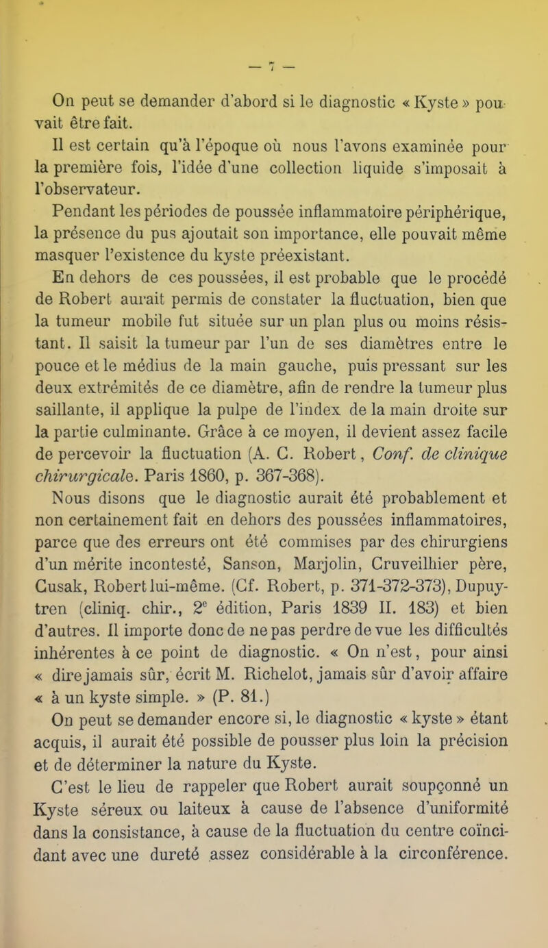 On peut se demander d'abord si le diagnostic « Kyste » poii- vait etrefait. II est certain qu'a I'epoque ou nous I'avons examinee pour la premiere fois, I'id^e dune collection liquide s'imposait a I'observateur. Pendant les p^riodos de poussee inflammatoire peripherique, la presence du pus ajoutait son importance, elle pouvait merae masquer I'existence du kyste preexistant. En dehors de ces poussees, il est probable que le precede de Robert aurait permis de constater la fluctuation, bien que la tumeur mobile fut situee sur un plan plus ou moins resis- tant. II saisit la tumeur par I'un de ses diametres entre le pouce et le medius de la main gauche, puis pressant sur les deux extremites de ce diametre, afin de rendre la tumeur plus saillante, il applique la pulpe de I'index de la main droite sur la partie culminante. Grace k ce moyen, il devient assez facile de percevoir la fluctuation (A. G. Robert, Conf. de clinique chirurgicale. Paris 1860, p. 367-368). Nous disons que le diagnostic aurait 6te probablement et non certainement fait en dehors des poussees inflammatoires, parce que des erreurs ont et4 commises par des chirurgiens d'un nitrite inconteste, Sanson, Marjolin, Cruveilhier pere, Gusak, Robert lui-meme. (Cf. Robert, p. 371-372-373), Dupuy- tren (cliniq. chir., 2** Edition, Paris 1839 II. 183) et bien d'autres. II importe doncde nepas perdredevue les difficultes inh^rentes h ce point de diagnostic. « On n'est, pour ainsi « dire jamais sur, 6crit M. Richelot, jamais sur d'avoir affaire « a un kyste simple. » (P. 81.) On peut se demander encore si, le diagnostic « kyste » etant acquis, il aurait ^te possible de pousser plus loin la precision et de determiner la nature du Kyste. C'est le lieu de rappeler que Robert aurait soupgonne un Kyste sereux ou laiteux k cause de I'absence d'uniformite dans la consistance, a cause de la fluctuation du centre coinci- dant avec une duret^ assez considerable a la circonf^rence.