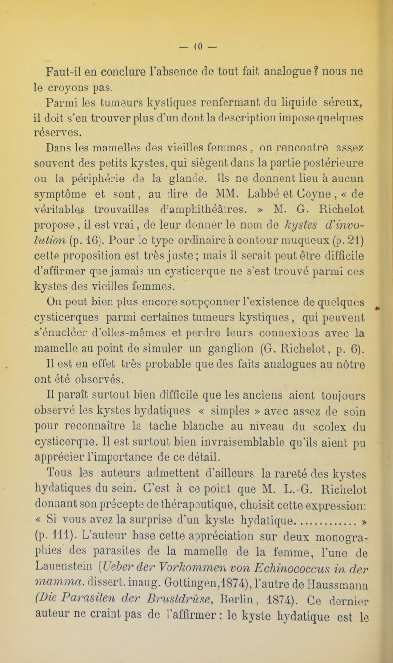 Faiit-il en conclure rabsence de tout fait analogue ? nous ne le croyons pas. Parrai les tumeurs kystiques renfermant du liquide sereux, il doit s'en trouver plus d'un dont la description impose quelques r<^serves. Dans les mamelles des vieilles femmes , on rencontr6 assez souvcnt des petits kystes, qui siegent dans la partie posterieure ou la peripherie de la glande. Us ne donnent lieu a aucun symptome et sont, au dire de MM. Labbe et Coyne, « de veritables trouvailles d'ampliitheatres. » M. G. Richelot propose , il est vrai, de leur donner le nom de kystes dHnvo- lution (p. 16). Pour le type ordinaire a contour muqueux (p. 21) cette proposition est tres juste ; mais il serait peutetre difficile d'affirmer que jamais un cysticerque ne s'est trouve parmi ces kystes des vieilles femmes. On pent bien plus encore soupgonner I'existence de quelques ^ cysticerques parmi certaines tumeurs kystiques, qui peuveut s'enucleer d'elles-memes et perdre leurs connexions avec la raamelle au point de simuler un ganglion (G. Richelot, p. 6). II est en effet tres probable que des faits analogues au notre ont ete observes. II parait surtout bien difficile que les anciens aient toujours observe les kystes hydatiques « simples » avec assez de soin pour reconnaitre la tache blanche au niveau du scolex du cysticerque. II est surtout bien invraisemblable qu'ils aient pu apprecier I'importance de ce detail. Tous les auteurs admettent d'ailleurs la rarete des kystes hydatiques du sein. G'est a ce point que M. L.-G. Richelot donnant son precepte de therapeutique, choisit cette expression: « Si vous avez la surprise d'un kyste hydatique » (p. 111). L'auteur base cette appreciation sur deux monogra- phies des parasites de la mamelle de la femme, I'une de Lauenstein [Ueberder Vorkommen von Echinococcus in der mamma, dissert, inaug. Gottingen,1874), I'autre de Haussmann (Die Parasilen der Brustdruse, Berlin, 1874). Ce dernier auteurne craint pas de I'affirmer: le kyste hydatique est le