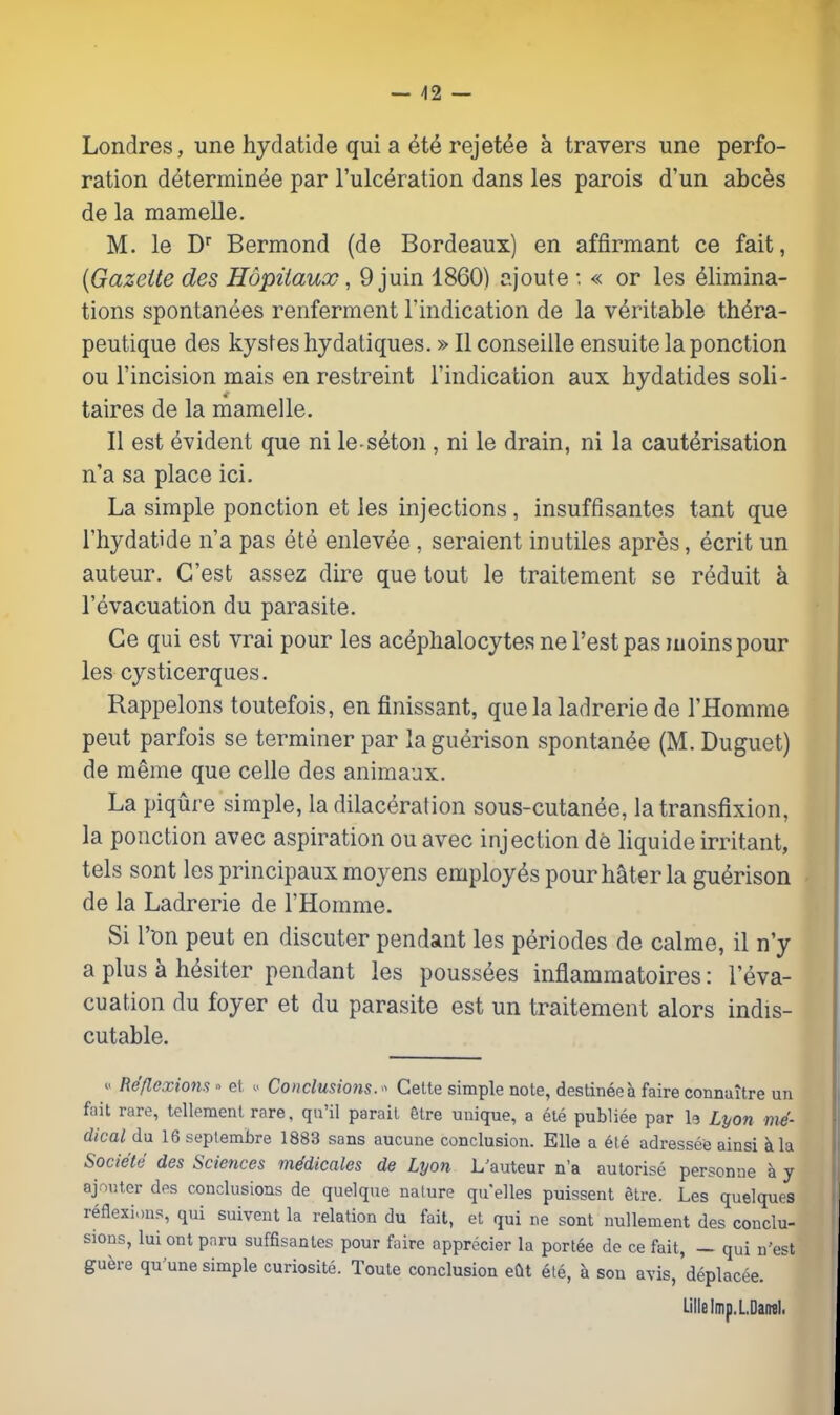 — 42 — Londres, une hydatide qui a rejet^e a travers une perfo- ration d^termin^e par Tulc^ration dans les parois d'un abces de la mamelle. M. le D Bermond (de Bordeaux) en affirmant ce fait, {Gazette des Hopiiaux, 9 juin 1860) ajoute : « or les elimina- tions spontanees renferment Tindication de la veritable th^ra- peutique des kystes hydaliques.»II conseille ensuite la ponction ou I'incision mais en restreint I'indication aux hydatides soli- taires de la mamelle. II est Evident que ni le seton , ni le drain, ni la cauterisation n'a sa place ici. La simple ponction et les injections , insuffisantes tant que I'hydatide n'a pas ete enlevee, seraient inutiles apres, ecrit un auteur. G'est assez dire que tout le traitement so reduit a I'evacuation du parasite. Ge qui est vrai pour les acephalocytes ne Test pas luoinspour les cysticerques. Rappelons toutefois, en finissant, quelaladrerie de I'Homme peut parfois se terminer par laguerison spontan^e (M. Duguet) de meme que celle des animaux. La piqure simple, la dilaceration sous-cutanee, la transfixion, la ponction avec aspiration ou avec injection de liquide irritant, tels sont les principaux moyens employes pour hater la gu^rison de la Ladrerie de I'Homme. Si Ton peut en discuter pendant les periodes de calme, il n'y a plus a hesiter pendant les poussees inflammatoires: i'eva- cuation du foyer et du parasite est un traitement alors indis- cutable. 0 Reflexions » et Conclusmis. Celte simple note, destinee a faire connaitre un fait rare, tellement rare, qu'il parait 6tre unique, a ete publico par b Lyon me- dical du 16 seplembre 1883 sons aucune conclusion. Elle a 6le adressee ainsi kla Societe des Sciences mddicales de Lyon L'auteur n'a autorise personne k y ajouter des conclusions de quelque nature qu elles puissent etre. Les quelques reflexions, qui suivent la relation du fait, et qui ne sont nullement des conclu- sions, lui ont pnru suffisantes pour faire apprecier la portee de ce fait, _ qui n'est guere qu'une simple curiosite. Toute conclusion eQt ete, a son avis, deplacee. Lille Imp.LDantl.