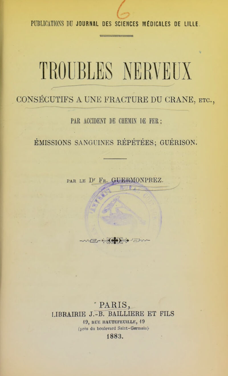 PUBLICATIONS DU JOURNAL DES SCIENCES MÉDICALES DE LILLE, TROUBLES NERVEUX CONSECUTIFS A UNE FRACTURE DU CRANE, etc., PAR ACCIDENT DE CHEMIN DE FER; ÉMISSIONS SANGUINES RÉPÉTÉES; GUÉRISON. PAR LE D-- Fr. GUEHMONPREZ. - PARIS, LIBRAIRIE J.-B. BAILLIERE ET FILS 19, RUK IIAUTEFEUILLE, 19 (près du boulovard Saint-Germain)- 1883.