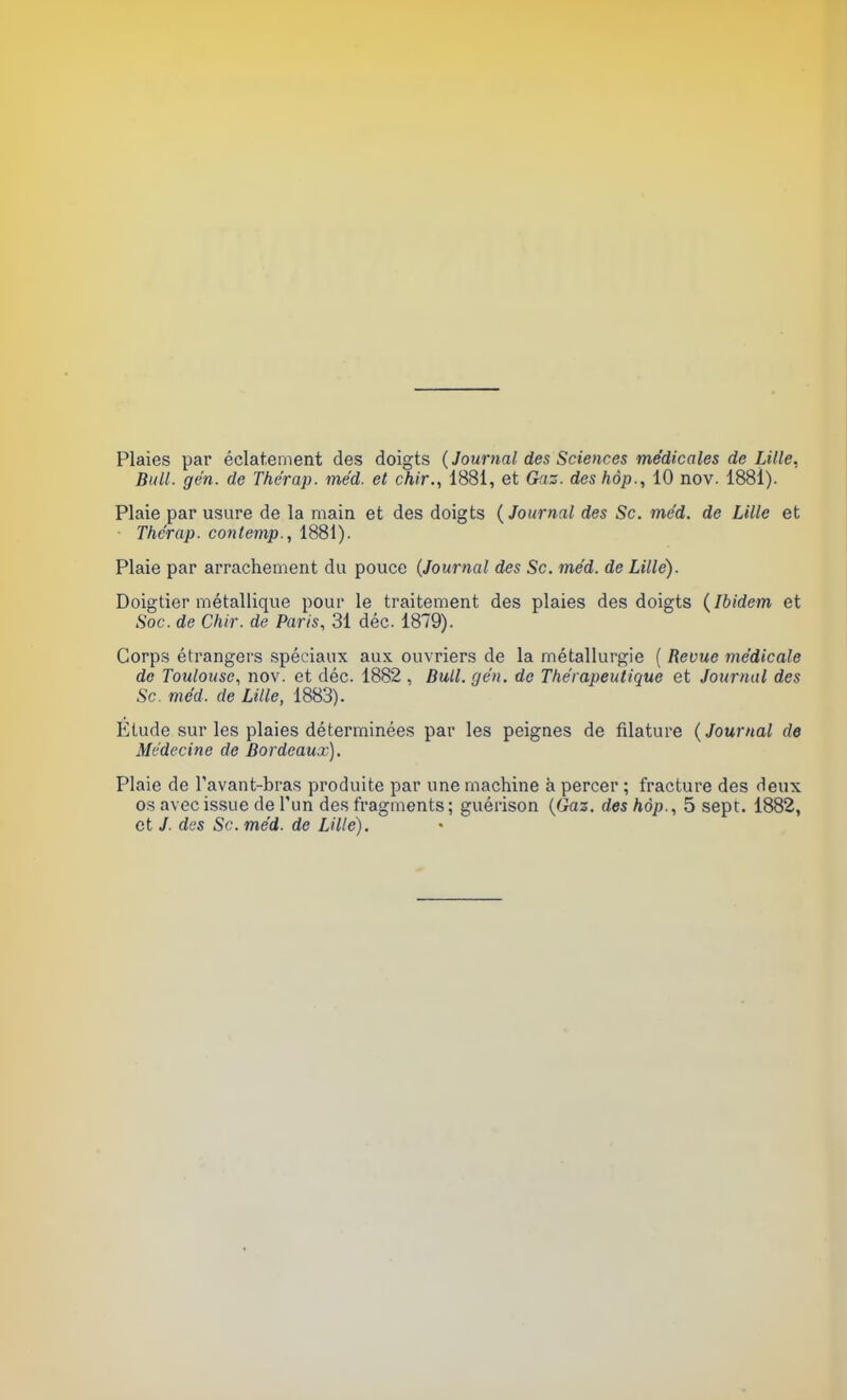 Plaies par éclatement des doigts (Journal des Sciences médicales de Lille, Bull. gén. de Thérap. méd. et chir., 1881, et Gaz. des hôp., 10 nov. 1881). Plaie par usure de la main et des doigts {Journal des Se. méd. de Lille et Thérap. contemp., 1881). Plaie par arrachement du pouce (Journal des Se. méd. de Lille). Doigtier métallique pour le traitement des plaies des doigts {Ibidem et Soc. de Chir. de Paris, 31 déc. 1879). Corps étrangers spéciaux aux ouvriers de la métallurgie ( Revue médicale de Toulouse., nov. et déc. 1882 , Bull. gén. de Thérapeutique et Journal des Se. méd. de Lille, 1883). Etude sur les plaies déterminées par les peignes de filature {Journal de Médecine de Bordeaux), Plaie de l'avant-bras produite par une machine à percer ; fracture des deux os avec issue de l'un des fragments; guérison (Gaz. des hôp., 5 sept. 1882, et J. des Se. méd. de Lille).