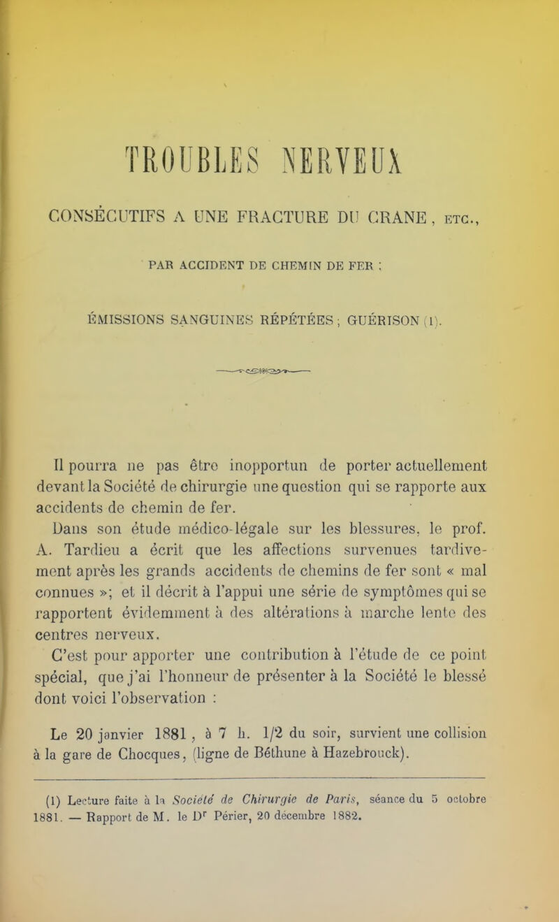 TROUBLES NERVEUX CONSÉCUTIFS A UNE FRACTURE DU CRANE , etc., PAR ACCIDENT DE CHEMIN DE FER : ÉMISSIONS SANGUINES RÉPÉTÉES ; GUÉRISON (I). Il pourra ne pas être inopportun de porter actuellement devant la Société de chirurgie une question qui se rapporte aux accidents de chemin de fer. Dans son étude médico-légale sur les blessures, le prof. A. Tardieu a écrit que les affections survenues tardive- mont après les grands accidents de chemins de fer sont « mal connues »; et il décrit à l'appui une série de symptômes qui se rapportent évidemment à des altérations à marche lento des centres nerveux. C'est pour apporter une contribution à l'étude de ce point spécial, que j'ai l'honneur de présentera la Société le blessé dont voici l'observation : Le 20 janvier 1881 , à 7 h. 1/2 du soir, survient une collision à la gare de Chocques, (hgne de Bélhune à Hazebrouck). (1) Lecture faite à la Sociélé de Chirurgie de Paris, séance du 5 octobre 1881. — Rapport de M. le D Périer, 20 décembre 1882.