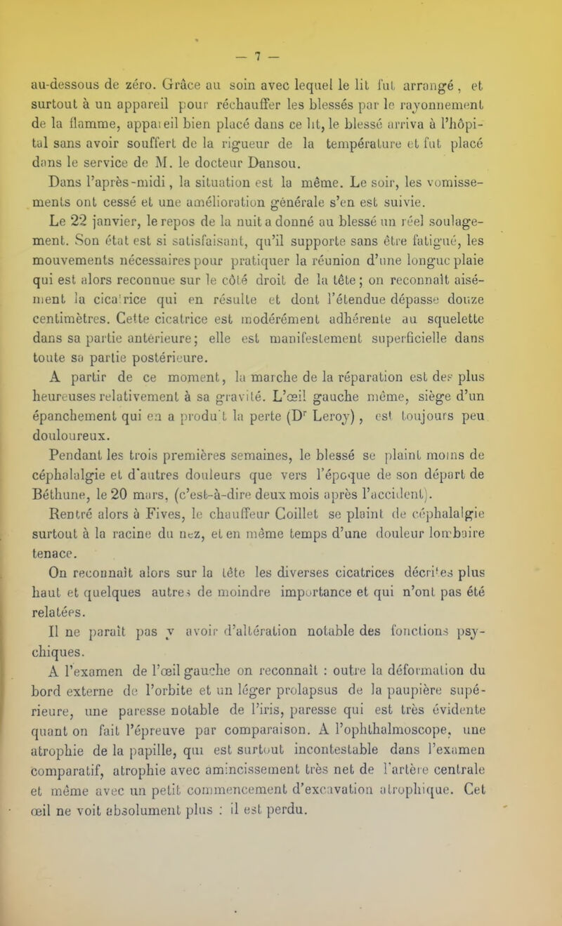 au-dessous de zéro. Grâce au soin avec lequel le lit l'uL arrangé , et surtout à un appareil pour réchauffer les blessés par le rayonnemcnL de la flamme, appaieil bien placé dans ce lit, le blessé arriva à l'hôpi- tal sans avoir souffert de la rigueur de la température et fut placé dons le service de M. le docteur Dansou. Dans l'après-midi, la situation est la même. Le soir, les vomisse- ments ont cessé et une amélioration générale s'en est suivie. Le 22 janvier, le repos de la nuit a donné au blessé un réel soulage- ment. Son état est si satisfai.sant, qu'il supporte sans être fatigué, les mouvements nécessaires pour pratiquer la réunion d'une longue plaie qui est alors reconnue sur le côté droit de la tête ; on reconnaît aisé- nient la cica'rice qui en résulte et dont l'étendue dépasse douze centimètres. Cette cicatrice est modérément adhérente au squelette dans sa partie antérieure ; elle est manifestement superficielle dans toute so partie postérieure, A partir de ce moment, la marche de la réparation est de? plus heureuses relativement à sa gravilé. L'oeil gauche même, siège d'un épanchement qui e.a a })rodu't la perte (D' Leroj), est toujours peu douloureux. Pendant les trois premières semaines, le blessé se plaint moins de céphalalgie et d'autres douleurs que vers l'époque de son départ de Béthune, le 20 murs, (c'est-à-dire deux mois après l'accident). Rentré alors à Fives, le chauffeur Coillet se ploint de céphalalgie surtout à la racine du ncz, et en même temps d'une douleur lon^buire tenace. On reconnaît alors sur la tête les diverses cicatrices décri'es plus haut et quelques autre-; de moindre importance et qui n'onl. pas été relatées. Il ne paraît pas v avoir d'altération notable des fonctions psy- chiques. A l'examen de l'oeil gauche on reconnaît : outre la déformation du bord externe de l'orbite et un léger prolapsus de la paupière supé- rieure, une paresse notable de l'iris, paresse qui est très évidente quant on fait l'épreuve par comparaison. A l'ophthalmoscope, une atrophie de la papille, qui est surt(jut incontestable dans l'exiimen comparatif, atrophie avec amincissement très net de l'arlèie centrale et même avec un petit commencement d'exc:ivation ulrophiqae. Cet œil ne voit absolument plus : il est perdu.