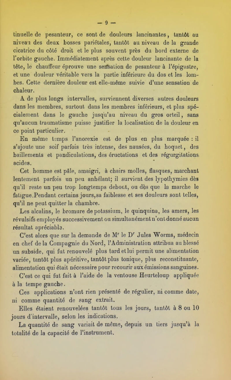 tinuelle de pesanteur, ce sont de douleurs lancinantes, tantôt au niveau des deux bosses pariétales, tantôt au niveau de la grande cicatrice du côté droit et le plus souvent près du bord externe de l'orbite gauche. Immédiatement après cette douleur lancinante de la tête, le cbauflFeur éprouve une seiftalion de pesanteur à l'épigastre, et une douleur véritable vers la partie inférieure du dos et les lom- bes. Cette dernière douleur est elle-même suivie d'une sensation de chaleur. A de plus longs intervalles, surviennent diverses autres douleurs dans les membres, surtout dans les membres inférieurs, et plus spé- cialement dans le gauche jusqu'au niveau du gros orteil, sans qu'aucun traumatisme puisse justifier la localisation de la douleur en ce point particulier. En même timps l'anorexie est de plus en plus marquée : il s'ajoute une soif parfois très intense, des nausées, du hoquet, des bâillements et pandiculations, des éructations et des régurgitations acides. Cet homme est pâle, amaigri, à chairs molles, flasques, marchant lentement parfois un peu anhélant; il survient des Ijpothjmies dès qu'il reste un peu trop longtemps debout, ou dès que la marche le fatigue.Pendant certains jours,sa faiblesse et ses douleurs sont telles, qu'il ne peut quitter la chambre. Les alcalins, le bromure de potassium, le quinquina, les amers, les révulsifs employés successivement ou simultanément n'ont donné aucun résultat opréciabb. C'est alors que sur la demande de M le D Jules Worms, médecin en chef delà Compagnie du Nord, l'Administration attribua au blessé un subside, qui fut renouvelé plus tard et lui permit une alimentation variée, tantôt plus apéritive, tantôt plus tonique, plus reconstituante, alimentation qui était nécessaire pour recourir aux émissions sanguines. C'est ce qui fut fait à l'aide de la ventouse Heurteloup appliquée à la tempe gauche. Ces applications n'ont rien présenté de régulier, ni comme date, ni comme quantité de sang extrait. Elles étaient renouvelées tantôt tous les jours, tantôt à 8 ou 10 jours d'intervalle, selon les indications. La quantité de sang variait de même, depuis un tiers jusqu'à la totalité de la capacité de l'instrument.