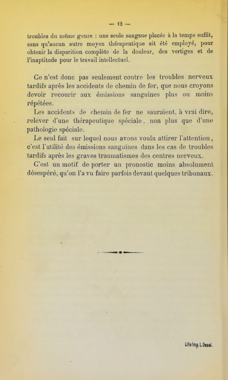 — -12 — troubles du même genre : une seule sangsue placée à la tempe suffit, sans qu'aucun autre mojen thérapeutique ait été employé, pour obtenir la disparition complète de la douleur, des vertiges et de l'inaptitude pour le travail intellectuel. Ce n'est donc pas seulement contre les troubles nerveux tardifs après les accidents de chemin de fer, que nous croyons devoir recourir aux émissions sanguines plus ou moins répétées. Les accidents de chemin de fer ne sauraient, à vrai dire, relever d'une thérapeutique spéciale. non plus que d'une pathologie spéciale. Le seul fait sur lequel nous avons voulu attirer l'attention, c'est l'utilité des émissions sanguines dans les cas de troubles tardifs après les graves traumatismes des centres nerveux. C'est un motif de porter un pronostic moins absolument désespéré, qu'on l'a vu faire parfois devant quelques tribunaux. Lille Imp.L.Daod.