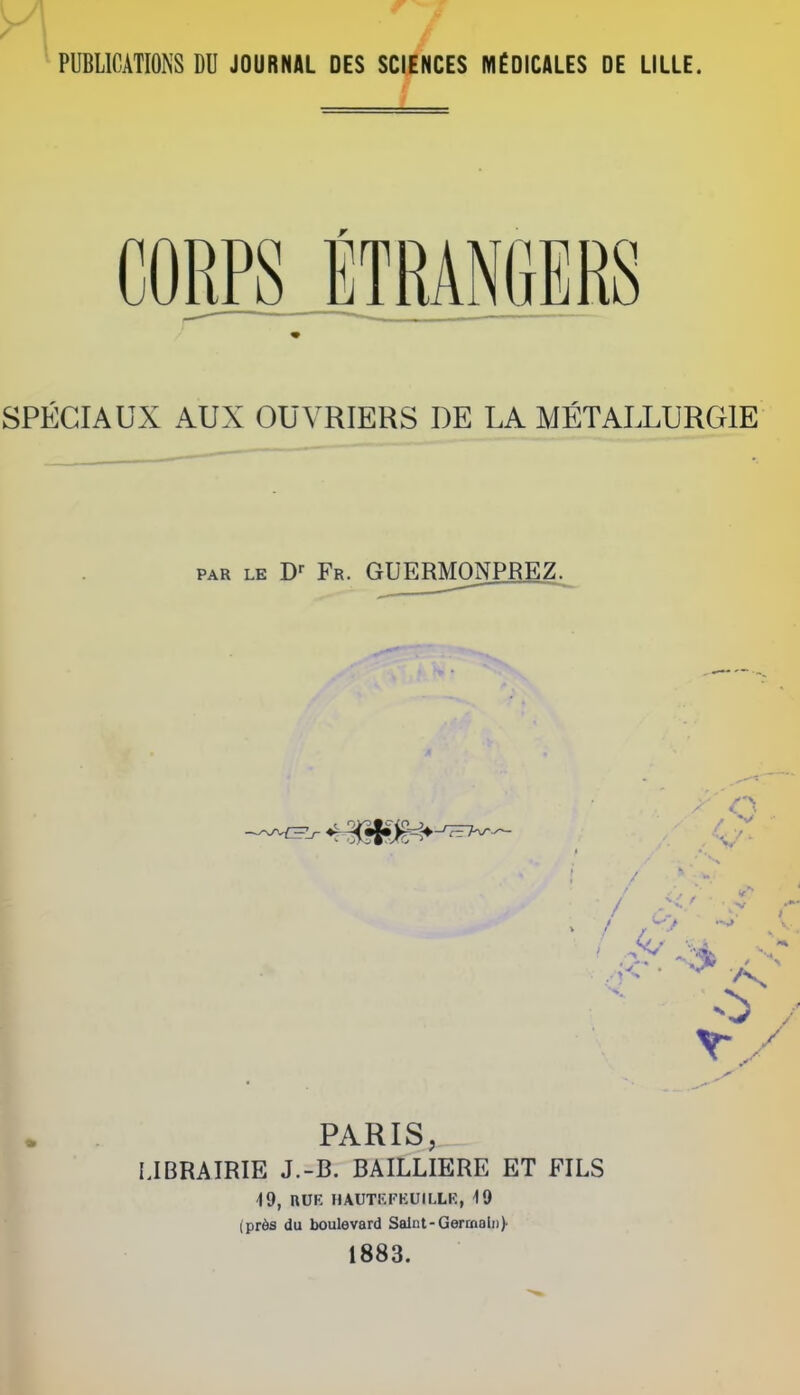 PUBLICATIONS DU JOURNAL DES SCIENCES MfDICALES DE LiLLE. CORPS ETRANGERS SPECIAUX AUX OUVRIERS DE LA METALLURGIE PAR LE Fr. GUERMONPREZ. f 4--» PARIS, IJBRAIRIE J.-B. BAILLIERE ET FILS 49, nUE HAUTEl'KUILLK, iO (prds du boulevard Saint-Germain)- 1883.