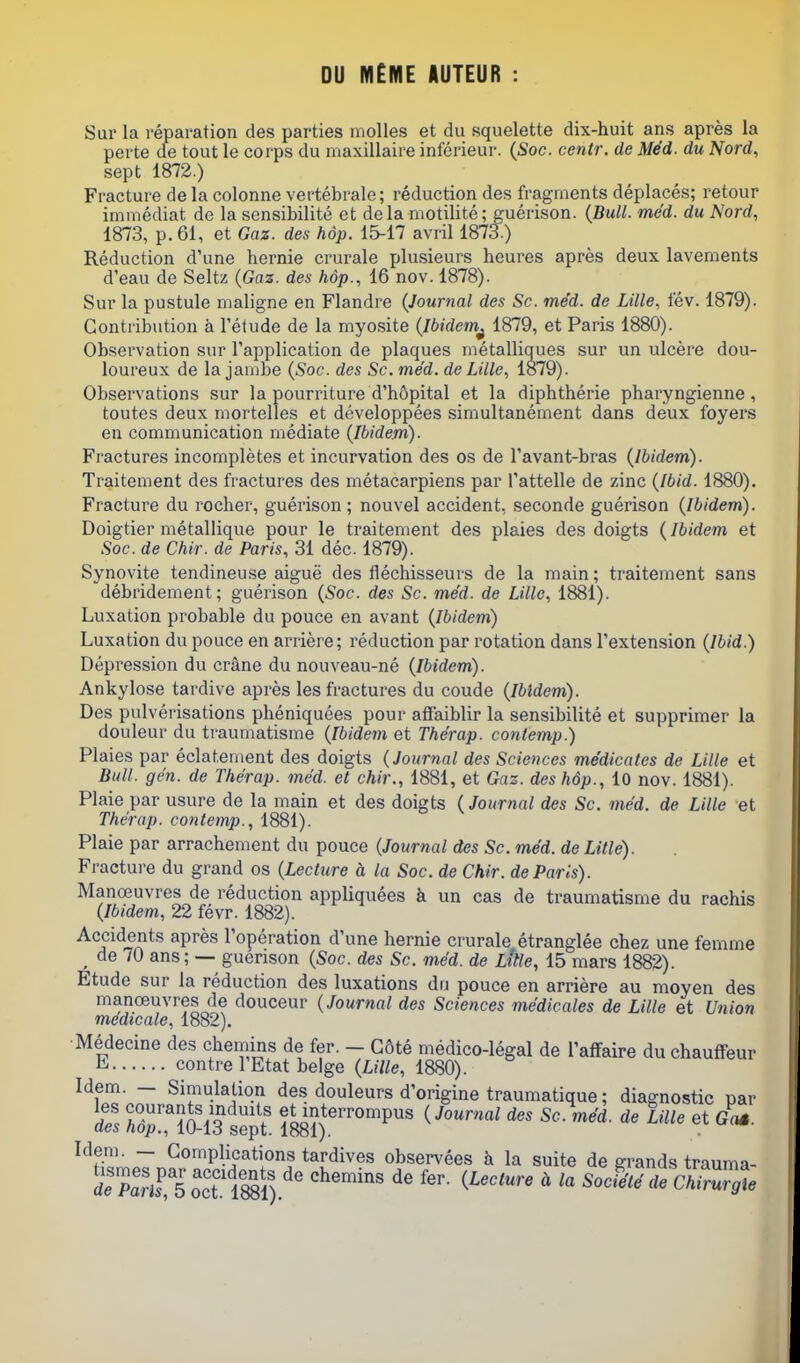 DU IVl£ME AUTEUR Sur la reparation des parties molles et du squelette dix-huit ans apres la parte de tout le corps du rnaxillaire inferieur. {Soc. centr. de Med. du Nord, sept 1872.) Fracture de la colonne vertebrale; reduction des fragments deplaces; retour immediat de la sensibilite et dela niotilite; guerison. {Bull. med. du Nord, 1873, p. 61, et Gaz. des hop. 15-17 avril 1873.) Reduction d'une hernie crurale plusieurs heures apres deux lavements d'eau de Seltz {Gaz. des hdp., 16 nov. 1878). Sur la pustule nialigne en Flandre {Journal des Sc. med. de Lille, fev. 1879). Contribution a Tetude de la myosite {Ibidem^ 1879, et Paris 1880). Observation sur Tapplication de plaques metalliques sur un ulcere dou- loureux de la jambe {Soc. des Sc. med. de Lille, 1879). Observations sur la pourriture d'hopital et la diphtherie pharyngienne, toutes deux mortelles et developpees simultanement dans deux foyers en communication mediate {Ibidem). Fractures incompletes et incurvation des os de I'avant-bras {Ibidem). Traitement des fractures des metacarpiens par I'attelle de zinc {Ibid. 1880). Fracture du rocher, guerison; nouvel accident, seconde guerison {Ibidem). Doigtier metallique pour le traitement des plaies des doigts {Ibidem et Soc. de Chir. de Paris, 31 dec 1879). Synovite tendineuse aigue des flechisseurs de la main; traitement sans debridement; guerison {Soc. des Sc. med. de Lille, 1881). Luxation probable du pouce en avant {Ibidem) Luxation du pouce en arriere; reduction par rotation dans Textension {Ibid.) Depression du crane du nouveau-ne {Ibidem). Ankylose tardive apres les fractures du coude {Ibidem). Des pulverisations pheniquees pour afiaiblir la sensibilite et supprimer la douleur du traumatisme {Ibidem et The'rap. conlemp.) Plaies par eclatement des doigts {Journal des Sciences medicates de Lille et Bull. gen. de Therap. med. et chir., 1881, et Gas. des hop., lO nov. 1881). Plaie par usure de la main et des doigts {Journal des Sc. med. de Lille et The'rap. con temp., 1881). Plaie par arrachement du pouce {Journal des Sc. med. de Litle). Fracture du grand os {Lecture d. la Soc. de Chir. de Paris). Manoeuvres de reduction appliquees k un cas de traumatisme du rachis {Ibidem, 22 fevr. 1882). Accidents apres I'operation d'une hernie crurale etranglee chez une femme ^ de 70 ans; — guerison {Soc. des Sc. med. de Lttte, 15 mars 1882). Etude sur la reduction des luxations du pouce en arriere au moyen des manoeuvres de douceur {Journal des Sciences medicales de Lille et Union medicale, 1882). •Medecine des chemins de fer. - G8te medico-legal de Taffaire du chauffeur E contre I'Etat beige {Lille, 1880). Idem. - Simulation des douleurs d'origine traumatique; diagnostic par des hTpTiO-lS sT^t 18^?)^'''''P' ^•^''''^ ^'^ et Got. Idem. - Complications tardives observees k la suite de grands trauma- deParTs o\T l8^^^^^ ' ^0^416 de S^ZgXe \