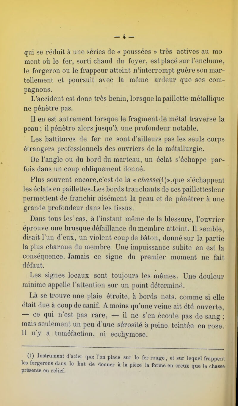qui se reduit a une series de « pouss^es » tres actives au mo ment oil le fer, sorti chaud du foyer, est place sur Ten chime, le forgeron ou le frappeur atteint n'interrompt guere son mar- tellement ot poursuit avec la meme ardeur que ses com- pagnons. L'accident est done tres benin, lorsque la paillette metallique ne penetre pas. 11 en est autrement lorsque le fragment de metal traverse la peau; il penetre alors jusqu'a une profondeur notable. Les battiturcs de fer ne sent d'ailleurs pas les seuls corps etrangers professionnels des ouvriers de la raetallurgie. De Tangle ou du bord du marteau, un eclat s'echappe par- fois dans un coup obliquement donne. Plus souvent encore,c'est de la « chasse{i)»,que s'echappent les eclats en paillettes.Les bords tranchanls de ces paillettesleur permettent de franchir aisement la peau et de penetrer a une grande profondeur dans les tissus. Dans tous les cas, a I'instant meme de la blessure, Touvrier eprouve une brusque defaillance du membre atteint. II semble, disait I'un d'eux, un violent coup de baton, donne sur la partie la plus charnue du membre. Une impuissance subite en est la consequence. Jamais ce signe du premier moment ne fait defaut. Les signes locaux sent toujours les memes. Une douleur minime appelle I'attention sur un point determine. La se trouve une plaie etroite, a bords nets, comme si elle (^tait due a coup de canif. A moins qu'une veine ait ete ouverte, — ce qui n'est pas rare, — il ne s'en ecoule pas de sang ; mais seulement un peu d une serosit^ a peine teintee en rose. II n'y a tumefaction, ni ecchymose. (1) Instrument d'acier que Ion place sur le fer rouge, et sur lequel frappent les forgerons d.ns le but de donner a la piece la forme en creux que la chasse presenle en relief.