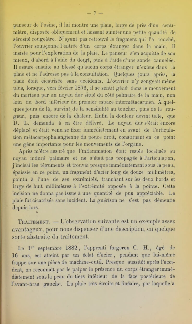 panseur de I'usiue, il lui montre une plaie, lurge de pres d'un centi- metre, disposee obliquement et laissanL suinler une petite quantile de serosite roug-eiitre. N'avant pas retrouve le fragment qui I'a louche, I'ouvrier soupgonne TeDtrec d'un corps 6tranger dans la main. II insiste pour I'exploration de la plaie. Le panseur s'en acquitte de son mieux, d'abord a I'aide du doig't, puis a I'aided'une sonde cannelee. II assure ensuite aa blesse qu'aucun corps etranger n'existe dans la plaie et ne Tadresse pas a la consultation. Quelques jours apres, la plaie etait cicatrisee sans accidents. L'ouvri;'r u'j song'eait meme plus, lorsque, vers fevrier 1876, il se sentit g'ene duns le raouvement du marteau par un novau dur situe du cole palmaire de la main, non loiu du bord inferieur du premier espace iutermetacarpien. A quel- ques jours de la, survint de la sensibilite au toucher, puis de la ron- geur, puis encore de la chuleur. Eufin la douleur devinl telle, que D. L. demanda a en elre delivre. Le novau dur s'eiait encore deplace et etait venu se fixer immeuiatement en avacl de I'articula- tion metacarpophalangienne du pouce droit, constituant en ce point une gene iniportante pour les mouvements de I'organe. Apres m'etre assure que I'inflammation etait resteo loculisee au nojau indure palmaire et ne s'etait pas propagee a I'ai'ticulation, j'incisai les teguments et trouvai presque immediatemenl sous la peau, epaissie en ce point, un fragment d'acier long de douze millimetres, poinlu a I'une de ses extremiles, tranchant sur les deux bords et large de huit millimetres a I'extremite opposee a la pointe. Cette incision ne donna pas issue a une quantite de pus appreciable. La plaie fut cicatrises sans incident. La guerison ne s'est pas dementie depuis lors. Traitement. — L'ob.servatioii suivaiite est iiii exemple assez avantageiix, pour nous dispenser d'uue description, en quelque sorte abstraite du Iraitement. Le 1' septenibre 1882, I'apprenti forgeron C. H., ^ige de 16 ans, est atteint par un eclat d'acier, pendant que lui-meme frappe sur une piece de machine-outil, Presque aussil6t apres I'acci- dent, on reconnait par le palper la presence du corps etranger imme- diatement sous la peau du tiers inferieur de la face posterieure de I'avant-bras gauche. La plaie tres etroite et lineaire, par laquelle a