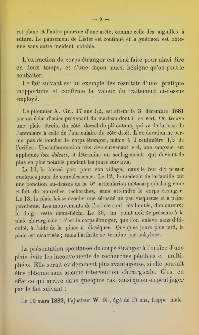 — 9 — est plane et I'autre pourvue d'une arete, comme celle des aiguilles a suture. Le pansement de Lister est continue et la guerison est obte- nue sons autre incident notable. L'extraction du corps Stranger est aiiisi faite pour ainsi dire en deux temps, et d'une fagon aussi b^nigno qu'on peutle souhaiter. Le fait suivant est un exemple des resultats d'une pratique inopportune et confirme la valeur du traitement ci-dessus employe. Le pilounier A. Gr.,. 17 ans 1/2, est atteint le 3 decembre 1881 par un eclat d'acier provenant du marteau dont il se sert. On trouve une plaie etroite du c6te dorsal du pli cutane, qui va de la base de I'annulaire a celle de I'auriculaire du c6te droit. L'exploralion ne per- met pas de toucher le corps etranger, m^me a 1 centimetre 1/2 de I'orifice. Une inflammation tres vive survenant le 4, une sangsue est appliquee loco dolenti, et determine un soulagement, qui devient de plus en plus notable pendant les jours suivanls. Le 10, le blesse part pour son village, dans le but d'j passer quelques jours de convalescence. Le 12, le medecin de la-famille fait une ponction au-dessus de la 5 arlicularion metacarpophalangienne et fait de nouvelles recherches, sans atteindre le corps etranger. Le 13, la plaie laisse ecouler une serosite un peu visqueuse et a peine purulente. Les mouvements de I'article sont trfes limites, douloureux; le doigt reste demi-flechi. Le 20, un point noir §e presente h la plaie cliirurgicale : c'est le corps etranger, que Ton enleve sans difti- culte, a I'aide de la pince a dissequer. Quelques jours plus tard, la plaie est cicatrisee ; mais I'arthrite se termine par ankjlose. La presentation spontanee du corps etranger a I'orifice d'une plaie evite les inconvenients de recherches penibles et niulti- pliees. EUe serait evidemment plusavantageuse, siellc pouvait elre obtenue sans aucune intervention chirurgicale. C'est en efFet ce qui arrive dans quelques cas, ainsi qu'on enpeutjuger par le fait sui^ ant :