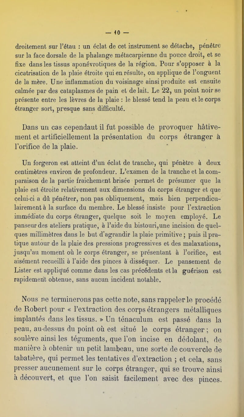 — <0 — droitement sur I'etau : un eclat de cet instrument se detache, penetre sur la face dorsale de la phalange metacarpienne du pouce droit, et se fixe dans les tissus aponevrotiques de la region. Pour s'opposer a la cicatrisation de la plaie etroite qui enresulte, on applique de I'onguent de la mere. Une inflammation du voisinage ainsi produite est ensuite calmee par des cataplasmes de pain et de kit. Le 22, un point noir se presente entre les levres de la plaie : le blesse tend la peau et le corps etranger sort, presque sans difficulte. Dans un cas cependaut il fut possible de provoquer hative- ment et artificiellement la presentation du corps etranger a I'orifice de la plaie. Un forgeron est atteint d'un eclat de tranche, qui penetre a deux centimetres environ de profondeur. L'examen de la tranche et la com- paraison de la partie fraichement brisee permet de presumer que la plaie est etroite relativement aux dimensions du corps etranger et que celui-ci a du penetrer, non pas obliquement, mais bien perpendicu- lairement a la surface du membre. Le blesse insiste pour I'extraction immediate du corps etranger, quelque soit le mojen emploje. Le panseurdes ateliers pratique, a I'aide du bistouri,une incision de quel- ques millimetres dans le but d'agrandir la plaie primitive; puis il pra- tique autour de la plaie des pressions progressives et des malaxations, jusqu'au moment oii le corps etranger, se presentant a I'orifice, est aisement recueilli a I'aide des pinces a dissequer. Le pansement de Lister est applique comme dans les cas precedents etla guerison est rapidemerit obtenue, sans aucun incident notable. Nous ne terminerons pas cettenote, sans rappeler le procede de Robert pour « i'extraction des corps etrangers metalliques implantes dans les tissus. » Un tenaculum est passe dans la peau, au-dessus du point ou est situe le corps etranger ; on souleve ainsi les teguments, que Ton incise en dedolant, de maniere a obtenir un petit lambeau, une sorte de couvercle de tabatiere, qui permet les tentatives d'extraction ; et cela, sans presser aucunement sur le corps etranger, qui se trouve ainsi a decouvert, et que Ton saisit facilement avec des pinces.