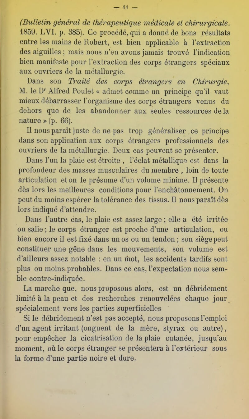 (Bulletin general de IherapeiUique medicale et chirurgicale. 1859. LVl. p. 385). Ge proc(3d6, qui a doniie de bons resultats entre les mains de Robert, est bien applicable a I'extraction des aiguilles ; mais nous n'en avons jamais trouve I'indication bien manifeste pour ['extraction des corps etrangers sp^ciaux aux ouvriers de la metallurgie. Dans son Traite des corps etrangers en Chirurgie, M. le D Alfred Poulet « adraet comrae un principe qu'il vaut mieux debarrasser I'organisme des corps Strangers venus du dehors que de les abandonner aux seules ressources de la nature »(p. 66). II nous parait juste de ne pas trop generaliser ce principe dans son application aux corps etrangers professionnels des ouvriers de la metallurgie. Deux cas peuvent se presenter. Dans I'un la plaie est etroite , I'eclat metallique est dans la profondeur des masses musciilaires du membre , loin de toute articulation eton le presume d'un volume minime. II presente des lors les meilleures conditions pour I'enchatonnement. On pent du moins esperer la tolerance des tissus. II nous parait des lors indique d'attendre. Dans I'autre cas, le plaie est assez large ; elle a irritee ou salie; le corps Stranger est proche d'une articulation, ou bien encore il est fix4 dans unos ou un tendon; son siege pent constituer une gene dans les mouvements, son volume est d'ailleurs assez notable : en un mot, les accidents tardifs sont plus ou moins probables. Dans ce cas, I'expectation nous sem- ble contre-indiquee. La marclie que, nous proposons alors, est un debridement limite a la peau et des recherches renouvel^es chaque jour, sp^cialement vers les parties superficielles Si le debridement n'est pas accept^, nous proposons Temploi d'un agent irritant (onguent de la m^re, styrax ou autre), pour emp^cher la cicatrisation de la plaie cutanee, jusqu'au moment, ou le corps etranger se pr^sentera a I'exterieur sous la forme d'une partie noire et dure.