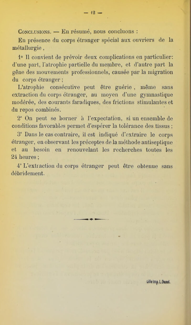 Conclusions. — En resume, nous coiicluons : En presence du corps etranger special aux ouvriers de la metallurgie, 1° II convient de prevoir deux complications en particulier: d'une part, Tatrophie partielle du membre, et d'autre part la gene des mouvements professionnels, causee par la migration du corps etranger; L'atrophie cons^-cutive pent ^tre gu^rie , mSme sans extraction du corps etranger, au raoyen d'une gymnastique moder^e, des courants faradiques, des frictions stimulantes et du repos combines. 2° On peut se borner a I'expectation, si un ensemble de conditions favorables permet d'esperer la tolerance des tissus : 3 Dans le cas contraire, il est indique d'extraire le corps Stranger, en observant les preceptes de la methode antiseptique et au besoin en renouvelant les recherches toutes les 24 heures; 4 L'extiaction du corps etranger peut etre obtenue sans debridement. Lille Imp, IDanei.