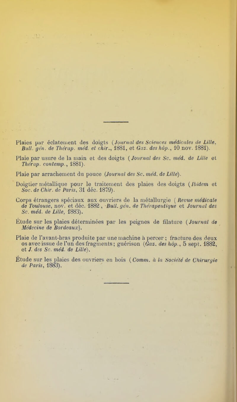 Plaies par éclatement des doigts (Journal des Sciences médicales de Lille. Bull. gén. de Thérup. méd. et chir., 1881, et Gaz. des hop., 10 nov. 1881). Plaie par usure de la main et des doigts ( Journal des Sc. méd. de Lille et Thérap. contemp., 1881). Plaie par arrachement du pouce (Journal des Sc. méd. de Lille). Doigtier métallique pour le traitement des plaies des doigts (Ibidem et Soc. de Chir. de Paris, 31 déc. 1879). Corps étrangers spéciaux aux ouvriers de la métallurgie ( Reçue médicale de Toulouse, nov. et déc. 1882 , Bull. gén. de Thérapeutique et Journal des Sc. méd. de Lille, 1883). Etude sur les plaies déterminées par les peignes de filature (Journal de Médecine de Bordeaux). Plaie de l'avant-bras produite par une machine à percer ; fracture des deux os avec issue de l’un des fragments; guérison (Gaz. des hop., 5 sept. 1882, et /. des Sc. méd. de Lille). Étude sur les plaies des ouvriers en bois ( Comm. à la Société de Chirurgie de Paris, 1883).