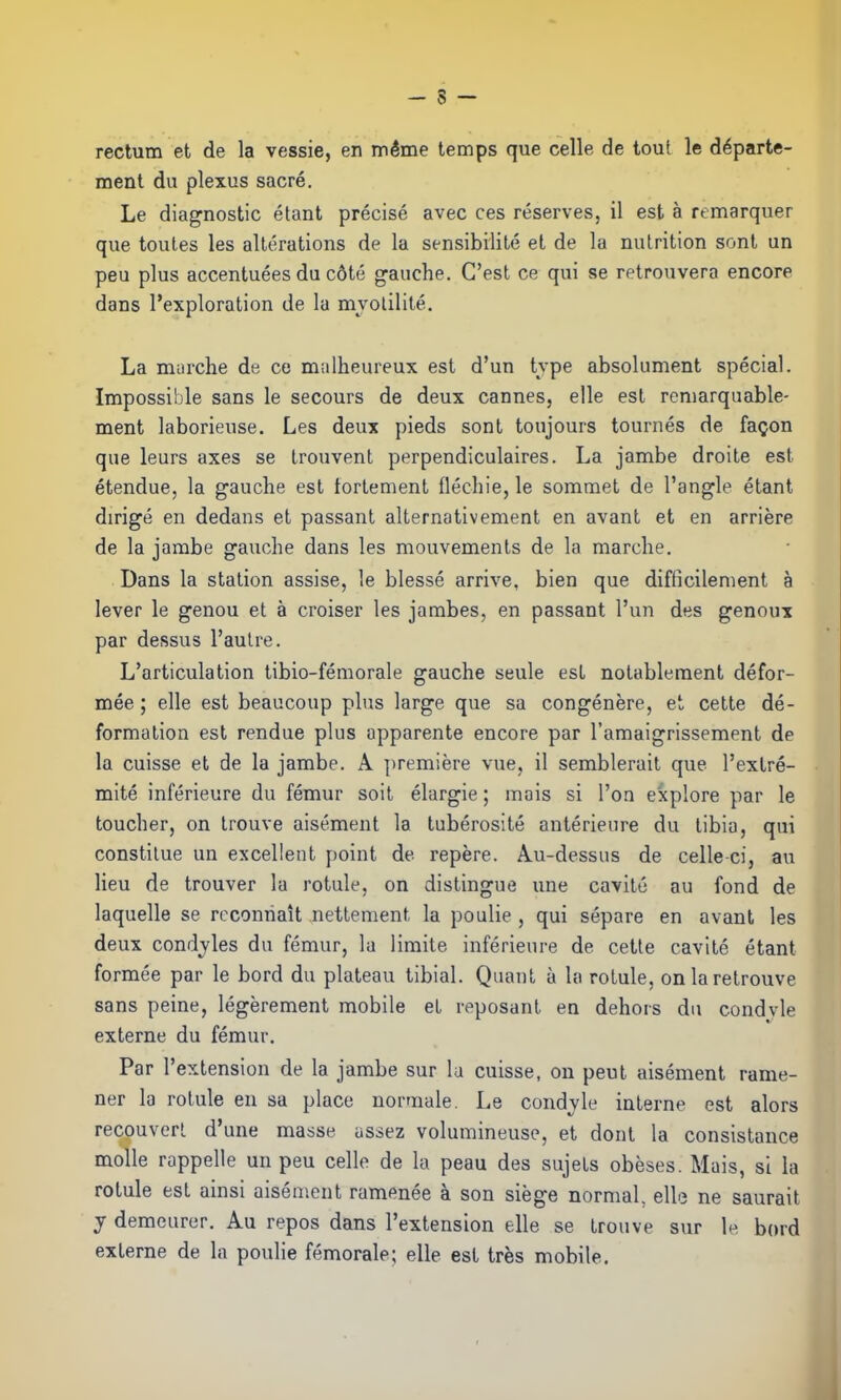 rectum et de la vessie, en même temps que celle de tout le départe- ment du plexus sacré. Le diagnostic étant précisé avec ces réserves, il est à remarquer que toutes les altérations de la sensibilité et de la nutrition sont un peu plus accentuées du côté gauche. C’est ce qui se retrouvera encore dans l’exploration de la mvotilité. La marche de ce malheureux est d’un type absolument spécial. Impossible sans le secours de deux cannes, elle est remarquable- ment laborieuse. Les deux pieds sont toujours tournés de façon que leurs axes se trouvent perpendiculaires. La jambe droite est étendue, la gauche est fortement fléchie, le sommet de l’angle étant dirigé en dedans et passant alternativement en avant et en arrière de la jambe gauche dans les mouvements de la marche. Dans la station assise, le blessé arrive, bien que difficilement à lever le genou et à croiser les jambes, en passant l’un des genoux par dessus l’autre. L’articulation tibio-fémorale gauche seule est notablement défor- mée ; elle est beaucoup plus large que sa congénère, et cette dé- formation est rendue plus apparente encore par l’amaigrissement de la cuisse et de la jambe. A première vue, il semblerait que l’extré- mité inférieure du fémur soit élargie ; mais si l’on explore par le toucher, on trouve aisément la tubérosité antérieure du tibia, qui constitue un excellent point de repère. Au-dessus de celle ci, au lieu de trouver la rotule, on distingue une cavité au fond de laquelle se reconnaît nettement la poulie , qui sépare en avant les deux condyles du fémur, la limite inférieure de cette cavité étant formée par le bord du plateau tibial. Quant à la rotule, on la retrouve sans peine, légèrement mobile et reposant en dehors du condvle externe du fémur. Par l’extension de la jambe sur la cuisse, on peut aisément rame- ner la rotule en sa place normale. Le condvle interne est alors recouvert d’une masse assez volumineuse, et dont la consistance molle rappelle un peu celle de la peau des sujets obèses. Mais, si la rotule est ainsi aisément ramenée à son siège normal, elle ne saurait y demeurer. Au repos dans l’extension elle se trouve sur le bord externe de la poulie fémorale; elle est très mobile.