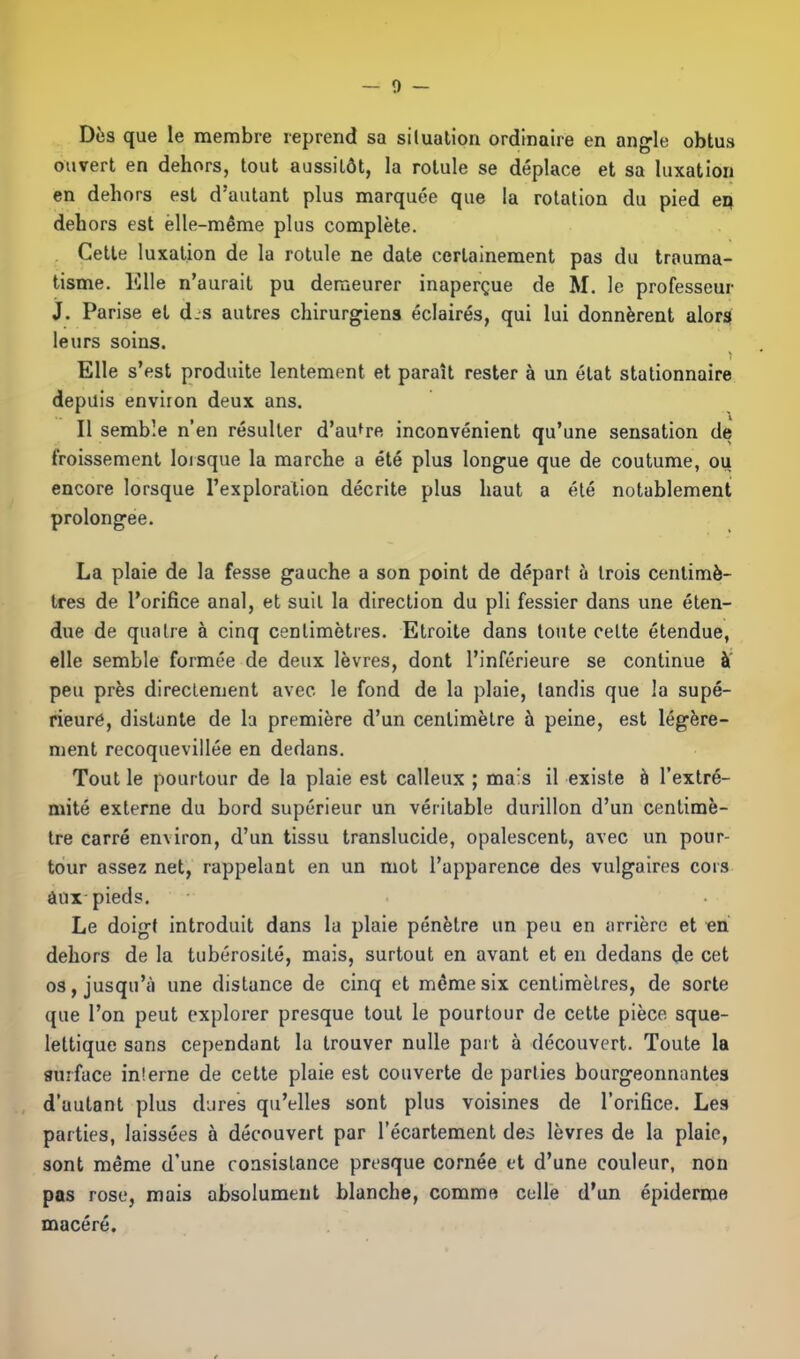 — 0 Dès que le membre reprend sa situation ordinaire en angle obtus ouvert en dehors, tout aussitôt, la rotule se déplace et sa luxation en dehors est d’autant plus marquée que la rotation du pied en dehors est elle-même plus complète. Cette luxation de la rotule ne date certainement pas du trauma- tisme. Elle n’aurait pu demeurer inaperçue de M. le professeur J. Parise et d.s autres chirurgiens éclairés, qui lui donnèrent alors leurs soins. Elle s’est produite lentement et paraît rester à un état stationnaire depuis environ deux ans. Il semble n’en résulter d’autre inconvénient qu’une sensation de froissement lorsque la marche a été plus longue que de coutume, ou encore lorsque l’exploration décrite plus haut a été notablement prolongée. La plaie de la fesse gauche a son point de départ à trois centimè- tres de l’orifice anal, et suit la direction du pli fessier dans une éten- due de quatre à cinq centimètres. Etroite dans toute celte étendue, elle semble formée de deux lèvres, dont l’inférieure se continue à peu près directement avec le fond de la plaie, tandis que la supé- rieure, distante de la première d’un centimètre à peine, est légère- ment recoquevillée en dedans. Tout le pourtour de la plaie est calleux ; mais il existe à l’extré- mité externe du bord supérieur un véritable durillon d’un centimè- tre carré environ, d’un tissu translucide, opalescent, avec un pour- tour assez net, rappelant en un mot l’apparence des vulgaires cors aux pieds. Le doigt introduit dans la plaie pénètre un peu en arrière et en dehors de la tubérosité, mais, surtout en avant et en dedans de cet os, jusqu’à une distance de cinq et même six centimètres, de sorte que l’on peut explorer presque tout le pourtour de cette pièce sque- lettique sans cependant la trouver nulle paît à découvert. Toute la surface interne de cette plaie est couverte de parties bourgeonnantes d’autant plus dures qu’elles sont plus voisines de l’orifice. Les parties, laissées à découvert par l’écartement des lèvres de la plaie, sont même d’une consistance presque cornée et d’une couleur, non pas rose, mais absolument blanche, comme celle d’un épiderme macéré.