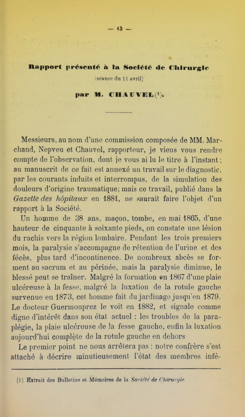— <3 — Rapport présenté à In Société <le riilrurglc (séance du 11 avril) par M. CHAUVELi1}. Messieurs, au nom d’une commission composée de MM. Mar- chand, Nepveu et Ghauvel, rapporteur, je viens vous rendre compte de l’observation, dont je vous ai lu le titre à l’instant : au manuscrit de ce fait est annexé un travail sur le diagnostic, par les courants induits et interrompus, de la simulation des douleurs d’origine traumatique; mais ce travail, publié dans la Gazette des hôpitaux en 1881, ne saurait faire l’objet d’un rapport h la Société. Un homme de 38 ans, maçon, tombe, en mai 1865, d’une hauteur de cinquante à soixante pieds, on constate une lésion du rachis vers la région lombaire. Pendant les trois premiers mois, la paralysie s’accompagne de rétention de l’urine et des fécès, plus tard d’incontinence. De nombreux abcès se for- ment au sacrum et au périnée, mais la paralysie diminue, le blessé peut se traîner. Malgré la formation en 1867 d’une plaie ulcéreuse à la fesse, malgré la luxation de la rotule gauche survenue en 1873, cet homme fait du jardinage jusqu’en 1879. Le docteur Guermonprez le voit en 1882, et signale comme digne d’intérêt dans son état actuel : les troubles de la para- plégie, la plaie ulcéreuse de la fesse gauche, enfin la luxation aujourd’hui complète de la rotule gauche en dehors Le premier point ne nous arrêtera pas : notre confrère s’est attaché à décrire minutieusement l’état des membres infé- (1) Extrait des Bulletins et Mémoires de la Société de Chirurgie