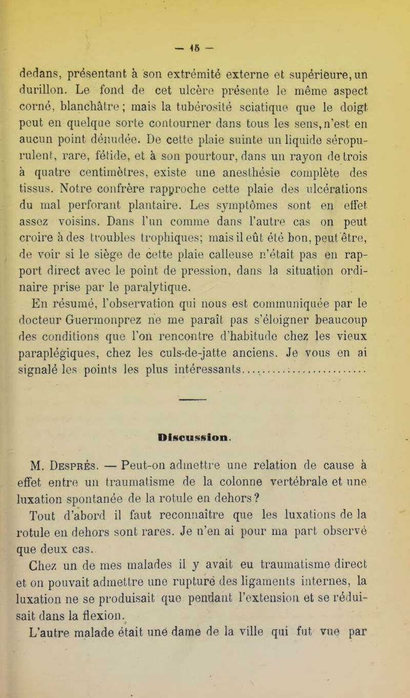 — 46 - dedans, présentant à son extrémité externe et supérieure, un durillon. Le fond de cet ulcère présente le même aspect corné, blanchâtre; mais la tubérosité sciatique que le doigt peut en quelque sorte contourner dans tous les sens,n’est en aucun point dénudée. De cette plaie suinte un liquide séropu- rulent, rare, fétide, et à son pourtour, dans un rayon de trois à quatre centimètres, existe une anesthésie complète des tissus. Notre confrère rapproche cette plaie des ulcérations du mal perforant plantaire. Les symptômes sont en effet assez voisins. Dans l’un comme dans l’autre cas on peut croire à des troubles trophiques; mais il eût été bon, peut être, de voir si le siège de cette plaie calleuse n’était pas en rap- port direct avec le point de pression, dans la situation ordi- naire prise par le paralytique. En résumé, l’observation qui nous est communiquée par le docteur Guermonprez ne me paraît pas s’éloigner beaucoup des conditions que l’on rencontre d’habitude chez les vieux paraplégiques, chez les culs-de-jatte anciens. Je vous en ai signalé les points les plus intéressants.... Discussion. M. Després. — Peut-on admettre une relation de cause à effet entre un traumatisme de la colonne vertébrale et une luxation spontanée de la rotule en dehors? Tout d’abord il faut reconnaître que les luxations de la rotule en dehors sont rares. Je n’en ai pour ma part observé que deux cas. Chez un de mes malades il y avait eu traumatisme direct et on pouvait admettre une rupture des ligaments internes, la luxation ne se produisait que pendant l’extension et se rédui- sait dans la flexion. t L’autre malade était une dame de la ville qui fut vue par