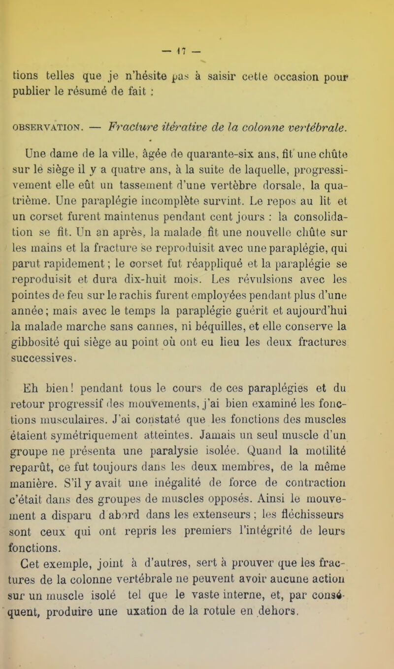 lions telles que je n’hésite pas à saisir cetle occasion pour publier le résumé de fait : observation. — Fracture itérative de la colonne vertébrale. Une dame de la ville, âgée de quarante-six ans. fit une cliûte sur le siège il y a quatre ans, à la suite de laquelle, progressi- vement elle eût un tassement d’une vertèbre dorsale, la qua- trième. Une paraplégie incomplète survint. Le repos au lit et un corset furent maintenus pendant cent jours : la consolida- tion se fit. Un an après, la malade fit une nouvelle cliûte sui- tes mains et la fracture se reproduisit avec une paraplégie, qui parut rapidement ; le corset fut réappliqué et la paraplégie se reproduisit et dura dix-huit mois. Les révulsions avec les pointes de feu sur le rachis furent employées pendant plus d’une année; mais avec le temps la paraplégie guérit et aujourd’hui la malade marche sans cannes, ni béquilles, et elle conserve la gibbosité qui siège au point où ont eu lieu les deux fractures successives. Eh bien ! pendant tous le cours de ces paraplégies et du retour progressif des mouvements, j’ai bien examiné les fonc- tions musculaires. J’ai constaté que les fonctions des muscles étaient symétriquement atteintes. Jamais un seul muscle d’un groupe ne présenta une paralysie isolée. Quand la motilité reparût, ce fut toujours dans les deux membres, de la même manière. S’il y avait une inégalité de force de contraction c’était dans des groupes de muscles opposés. Ainsi le mouve- ment a disparu d abord dans les extenseurs ; les fléchisseurs sont ceux qui ont repris les premiers l’intégrité de leurs fonctions. Cet exemple, joint à d’autres, sert à prouver que les frac- tures de la colonne vertébrale ne peuvent avoir aucune action sur un muscle isolé tel que le vaste interne, et, par consé- quent, produire une uxation de la rotule en dehors.