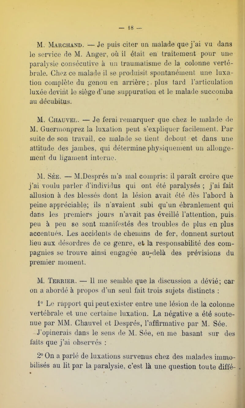 M. Marchand. — Je puis citer un malade que j’ai vu dans le service de M. Anger, où il était en traitement pour une paralysie consécutive à un traumatisme de la colonne verté- brale. Chez ce malade il se produisit spontanément une luxa- tion complète du genou en arrière ;. plus tard l’articulation luxée devint le siège d’une suppuration et le malade succomba au décubitus. M. Chauvel. — Je ferai remarquer que chez le malade de M. Guermonprez la luxation peut s’expliquer facilement. Par suite de son travail, ce malade se Lient debout et dans une attitude des jambes, qui détermine physiquement un allonge- ment du ligament interne. M. Sèe. — M.Després m’a mal compris: il paraît croire que j’ai voulu parler d’individus qui ont été paralysés ; j’ai fait allusion à des blessés dont la lésion avait été dès l’abord ù peine appréciable; ils n’avaient subi qu'un ébranlement qui dans les premiers jours n’avait pas éveillé l’attention, puis peu à peu se sont manifestés des troubles de plus en plus accentués. Les accidents de chemins de fer, donnent surtout lieu aux désordres de ce genre, et la responsabilité des com- pagnies se trouve ainsi engagée au-delà des prévisions du premier moment. M. Terrier. — 11 me semble que la discussion a dévié; car on a abordé à propos d'un seul fait trois sujets distincts : 1° Le rapport qui peut exister entre une lésion de la colonne vertébrale et une certaine luxation. La négative a été soute- nue par MM. Chauvel et Després, l’affirmative par M. Sée. J’opinerais dans le sens de M. Sée, en me basant sur des faits que j’ai observés : 2° On a parlé de luxations survenus chez des malades immo- bilisés au lit par la paralysie, c’est là une question toute diffé- .