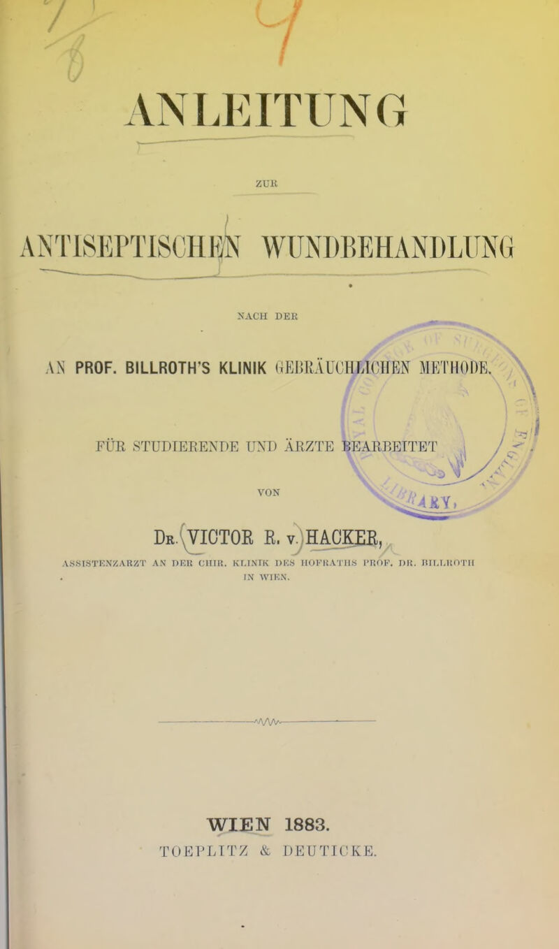 7 VNLEITUNG ZUK A NTlSEPTISCHKk WUiNDBEHANDLUNG NACH DEK AN PROF. BILLROTH'S KLINIK (iEmUUOMlCHEN METHODE. FUR STUDIERENDE UND ARZTE BEARBETTET VON X^'//;' Dr.\VICTOE R. vjHACKEE,, .VSSISTENZARZT AN T)ER CllIR. KMNIK DKS HOFKATIIS I'ROF. nit. Itll.l.linTll IN WIK.N. WIEN TOEPLITZ & 1883. DEUTICKE.