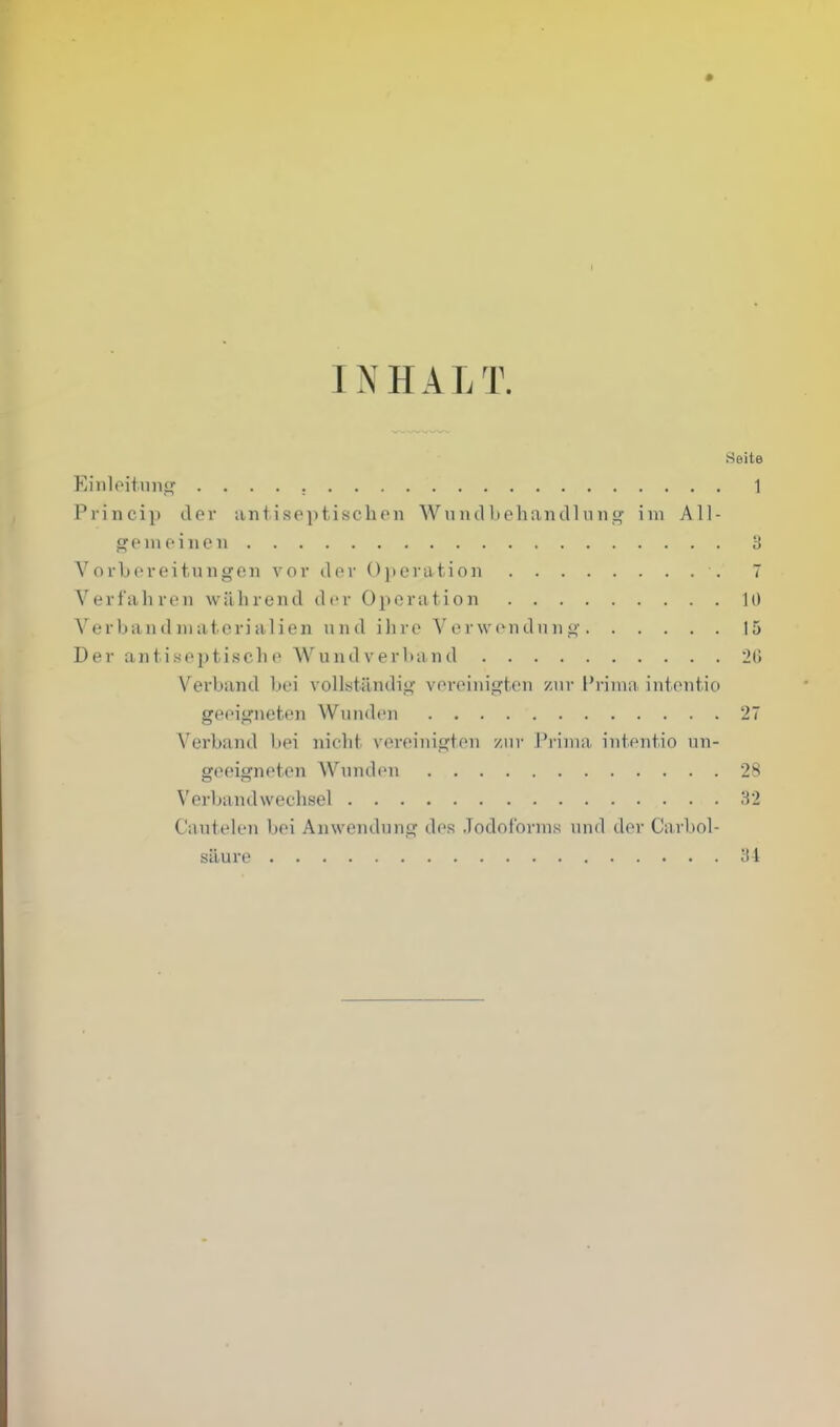 Seite Eiiiloitnn<i[ 1 Princip der iintisoptischoii Wniulbehandliins? ini All- gem fine ii 8 Vorljoreituiigeii vor ilov 0]>eiut.io]i 7 Verfahren wilhrend der Operation 10 Verbandiiiaterialien und iliro V cr wcndn n 15 Der antisepti.sche Wuiid verband 20 Verband bei vollst.andii»; vereiiiigton /iir I'riiua iiit(Mit.io geeignefcen Wunden 27 Verband bei nicht vereinigten y.iir J'riiiia iiitentio un- geeigneten Wunden 28 Verbandwechsel 32 Cautelen bei Anwendung dos .Todof'onns und der Carbol- saure iil