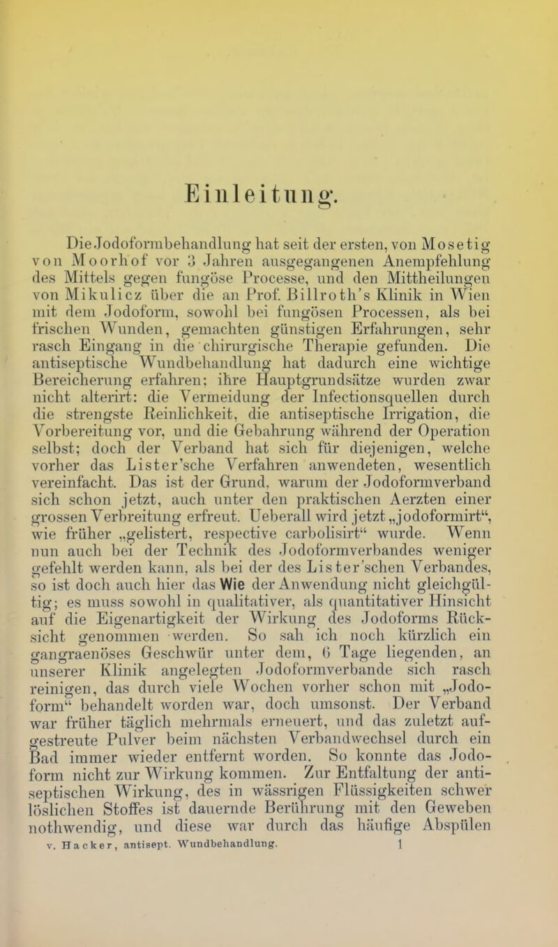 Eilileituiig'. DieJocloformbehancllung hat seit der ersten,von Mosetig von Moorhof vor 3 Jahren ausgegangenen Anempfehluiig fles Mittels gegen fungose Processe, und den Mittheilungen von Mikulicz ilber die an Prof. Billroth's Klinik in Wien mit deni Jodoforni, sowolil bei fiingosen Processen, als bei Irischen Wunden, gemachten gunstigen Erfalirnngen, sehr rasch Eingang in die chirnrgische Therapie gefunden. Die antiseptische Wnndbehandlnng hat dadurch eine wichtige Bereichernng erfahren: ihre Hauptgrundsfitze wurden zwar nicht alterirt: die Vermeidung der Infectionsquellen dnrch die strengste Reinlichkeit, die antiseptische Irrigation, die Vorbereitung vor, und die Gebahrung wahrend der Operation selbst; doch der Verband hat sich fur diejenigen, welche vorher das Lister'sche Verfahren anwendeten, wesentlich vereinfacht. Das ist der Grund, warum der Jodoformverband sich schon jetzt, auch unter den praktischen Aerzten einer grossen Verbreitung erfreut. Ueberall wird jetzt „jodoformirt, wie friiher „gelistert, respective carbolisirt wurde. Wenn nun auch bei der Technik des Jodoformverbandes weniger gefehlt werden kann, als bei der des Lister'schen Verbandes, so ist doch auch hier das Wie der Anwendung nicht gleichgul- tig; es muss sowohl in qualitativer, als qnantitativer Hinsicht anf die Eigenartigkeit der Wirkung des Jodoforms Rilck- sicht genommen werden. So sah ich noch kurzlich ein gangraenoses Geschw^iir unter dem, G Tage liegenden, an unserer Klinik angelegten Jodol'ormverbande sich rasch reinigen, das durch viele Wochcn vorher schon mit „Jodo- form behandelt worden war, doch umsonst. Der Verband war friiher tiiglich melirmals erneuert, nud das zuletzt auf- gestreute Pulver beim ntichsten Verbandwechsel durch ein Bad iramer wieder entfernt worden. So konnte das Jodo- forni nicht zur Wirkung kommen. Zur Entfaltung der anti- septischen Wirkung, des in wiissrigen Fliissigkeiten schwer loslichen StofFes ist dauernde Beriihrung mit den Geweben nothwendig, und diese war durch das haufige Abspiilen