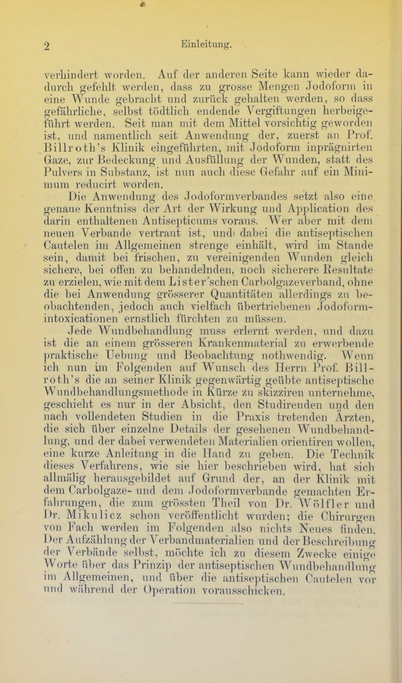 verliindert Avorden. Aiif der andereii Seite kann wieder da- dnvcli gefehlt werden, dass zu gros.se Mengen Jodoforni in eine Wiinde gebraclit und znruck gelialten werden, so dass gefahrliche, selbst tudtlicli endende Vergiftungeu herbeige- fiihrt werden. Seit man mit dem Mittel vorsichtig geworden ist, und namentlich seit Anwendung der, zuerst an Prof. Billroth's Ivlinik eingefiilu'ten, niit .Iodoform inpriignirten Gaze, zur Bedeckung und Ausfiillung der Wunden, statt des Pulvers in Substanz, ist nun audi diese Gefahr auf ein Mini- mum reducirt worden. Die Anwendung des Jodoformverbandes setzt also eine genaue Keuntniss der Art der Wirkung und Application des darin entbaltenen Antisepticums voraus. Wer aber mit dem neuen Verbande vertraut ist, und' dabei die antiseptischen Cautelen im Allgemeinen strenge einhiilt, wird im Stande sein, damit bei frischen, zu vereinigenden Wunden gleich sichere, bei olfen zu behandelnden, noch sicherere Resultate zu erzielen, wie mit dem Lister'schen Carbolgazeverband, ohne die bei Anwendung grosserer Quantitaten allerdings zu be- obaclitenden, jedoch auch vielfach ubertriel)enen Jodoform- intoxicationen ernstlicli furchten zu milssen. Jede Wundbehandlung muss erlernt werden, und dazu ist die an eineni grosseren Krankenniaterial zu erwerbende praktische Uebung und Beo])aclitung nothwendig. Wenn ich nun im Folgenden auf Wunsch des Herrn Prof. Bill- rotil's die an seiner Klinik gegenwartig geiibte antiseptisclie Wundbehandlungsmetliode in Iviirze zu skizziren unternelinie, geschieht es nur in der Absicht, den Studirenden und den nacli vollendeten Studien in die Praxis tretenden Arzten, die sich liber einzelne Details der geselienen Wundbeband- lung, und der dabei verwendeten Materialien orientiren wollen, eine kurze Anleitung in die Hand zu geben. Die Teclmik dieses Verfahrens, wie sie liier beschrieben wird, hat sicb allmtilig herausgebildet auf Grund der, an der Klinik mit dem Carbolgaze- und dem -lodoforniverbande gemacliten Er- fabrungen, die zum gr()ssten Theil von Dr. Wolfler und Dr. Mikulicz schon veroifentlicht wurden; die Cbirurgen von Pack werden im Folgenden also nicbts Neues linden. Der Anfzahlung der Verbandmaterialien und der Bescbreil)ung der Verbande selbst, moclite ich zu diesem Zwecke einige Worte iiber das Prinzip der antiseptischen Wundbehandlung im Allgemeinen, und iiber die antiseptischen Cautelen vor und wilhrend der Operation vorausschicken.