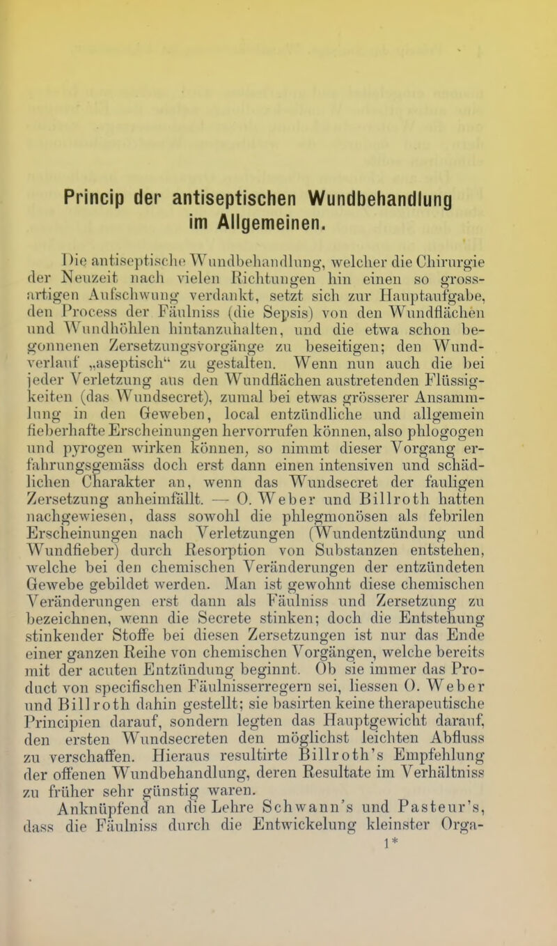 im Aligemeinen. Die antiseptisclio WiuiclbehaiKlhuig, welcher die Chivurgie (ler Neiizeit iiach vieleii Riclitiingen bin einen so gross- jirtigen Aufsclivvinig verdaiikt, setzt sich 7a\y Hanptanfgabe, den Process der Fanlniss (die Sepsis) von den Wnndfliiclien und Wnndh()hlen hintanzuiialten, und die etwa schon be- gonnenen Zersetzungsvorgange zu beseitigen; den Wnnd- verlanf „aseptisch'' zu gestalten. Wenn nun anch die bei jeder Verletzung aus den Wundflachen anstretenden Fliissig- keiten (das Wundsecret), zuiual bei etwas grosserer Ansamm- Inng in den Geweben, local entziindliche und allgemein fieberhafteErscheinungen lierv^orrufen konnen, also plilogogen und pyrogen wirken konnen, so nimmt dieser Vorgang er- fahrungs^emass dock erst dann einen intensiven und schad- lichen Charakter an, wenn das Wundsecret der fauligen Zersetzung anheimfallt. — 0. Weber und Billroth batten nachgewiesen, dass sowohl die phlegmonosen als febrilen Erscheinungen nach Verletzungen (Wundentzlindung und Wundfieber) durcli Resorption von Substanzen entstelien, welclie bei den chemischen Veriinderungen der entztindeten Gewebe gebildet werden. Man ist gew^ohnt diese chemischen Verilnderungen erst dann als Fiiulniss und Zersetzung zu bezeichnen, wenn die Secrete stinken; doch die Entstehung stinkender StofFe bei diesen Zersetzungen ist nur das Ende einer ganzen Reihe von chemischen Vorgangen, welche bereits mit der acuten Entziindung beginnt. Ob sie immer das Pro- duct von specifischen Fiiulnisserregern sei, liessen 0. Weber und Billroth dahin gestellt; sie basirten keine therapeutische Principien darauf, sondern legten das Hauptgewicht darauf, den ersten Wundsecreten den moglichst leichten Abfluss zu verschafFen. Hieraus resultirte Billroth's Empfehlung der offenen Wundbehandiung, deren Resultate im Verhaltniss zu friilier sehr giinstig waren. Ankniipfend an die Lehre Schwann's und Pasteur's, dass die Fanlniss durch die Entwickelung kleinster Orga- 1*