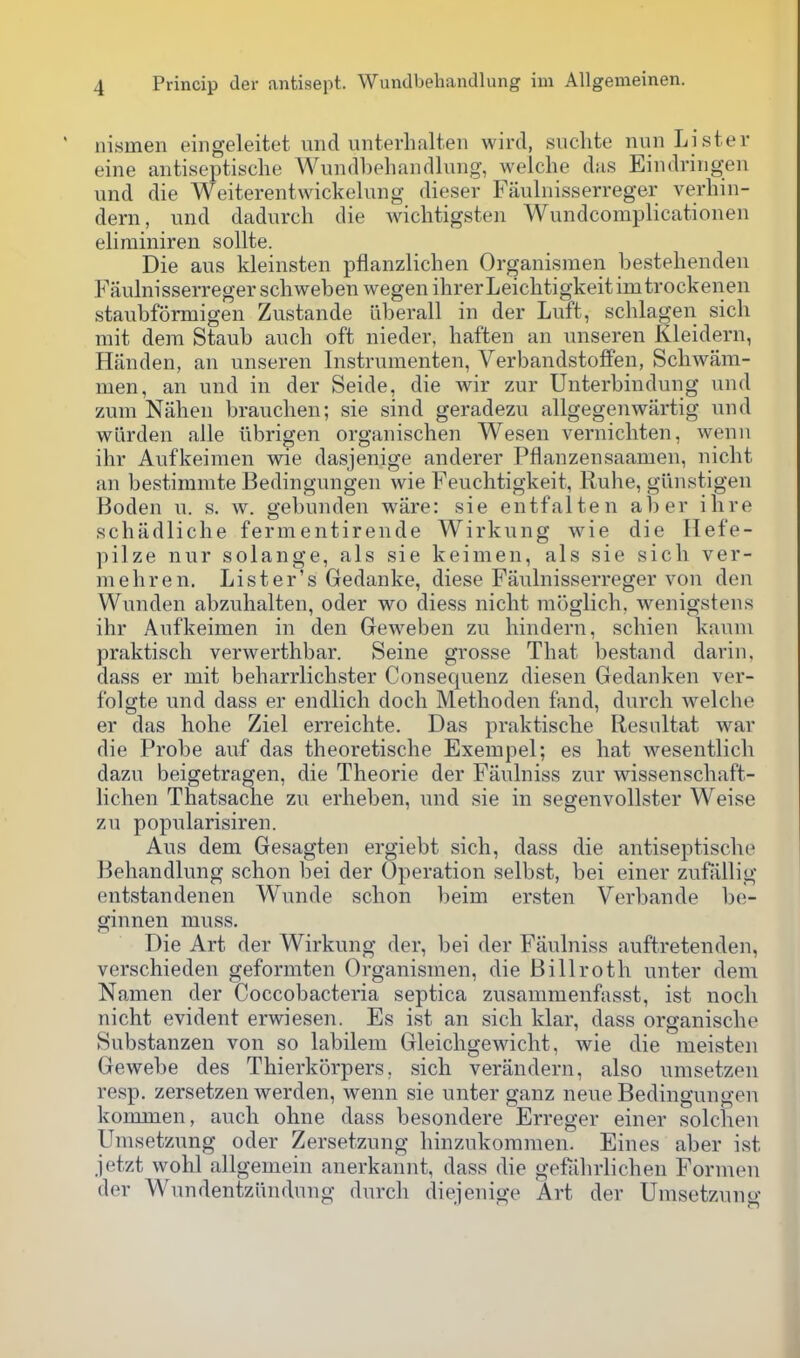 iiisinen eingeleitet mid unterlialten wird, siiclite nun Lister eine antiseptische Wundbehandlung, welche das Eindringen und die Weiterentwickelung dieser Faulnisserreger verliin- dern, und dadurch die wichtigsten Wundcomplicationen eliminiren soUte. Die aus kleinsten pflanzlichen Organismen bestelienden Faulnisserreger scliweben wegen ihrerLeicbtigkeitimtrockenen staubfSrmigen Zustande liberall in der Luft, scblagen sicli rait dem Staub aucb oft nieder, haften an unseren Kleidern, Handen, an unseren Instrumenten, Verbandstolfen, Scbwiim- men, an und in der Seide, die wir zur Unterbindung und zum Nahen brauclien; sie sind geradezu allgegenwartig und warden alle iibrigen organischen Wesen vernicbten, wenn ihr Aufkeimen wie dasjenige anderer Pflanzensaamen, nicht an bestimmte Bedingungen wie Feuchtigkeit, Rube, giinstigen Boden u. s. w. gebunden ware: sie entfalten aber ihre scbadliche fermentirende Wirkung wie die Ilefe- pilze nnr solange, als sie keimen, als sie sicb ver- mebren. Lister's Gedanke, diese Faulnisserreger von den Wunden abzubalten, oder wo diess nicht raoglich, wenigstens ihr Aufkeimen in den Geweben zu bindern, schien kaum praktisch verwerthbar. Seine grosse That bestand dariu. dass er mit beharrlichster Consequenz diesen Gedanken ver- folgte und dass er endlich doch Methoden fand, durcb welche er das hohe Ziel erreichte. Das praktische Resultat war die Probe auf das theoretische Exempel; es hat wesentlich dazu beigetragen, die Theorie der Faulniss zur wissenschaft- lichen Thatsache zu erheben, und sie in segenvollster Weise zu popularisiren. Aus dem Gesagten ergiebt sich, dass die antiseptische Behandlung schon bei der Operation selbst, bei einer zufiillig entstandenen Wunde schon beim ersten Verbande be- ginnen muss. Die Art der Wirkung der, bei der Faulniss auftretenden, verschieden geformten Organismen, die Billroth unter dem Namen der Coccobacteria septica zusammenfasst, ist nocli nicht evident erwiesen. Es ist an sich klar, dass organische Substanzen von so labilem Gleichgewicht, wie die meisten Gewebe des Thierkorpers. sich verandern, also umsetzen resp. zersetzen werden, wenn sie unter ganz neue Bedingungen kommen, audi oline dass besondere Erreger einer solcben Umsetzung oder Zersetzung hinzukoninien. Eines aber ist jetzt wohl allgemein anerkannt, dass die gefiihrlichen Formen der Wundentziindung durch dieijenige Art der Umsetzung