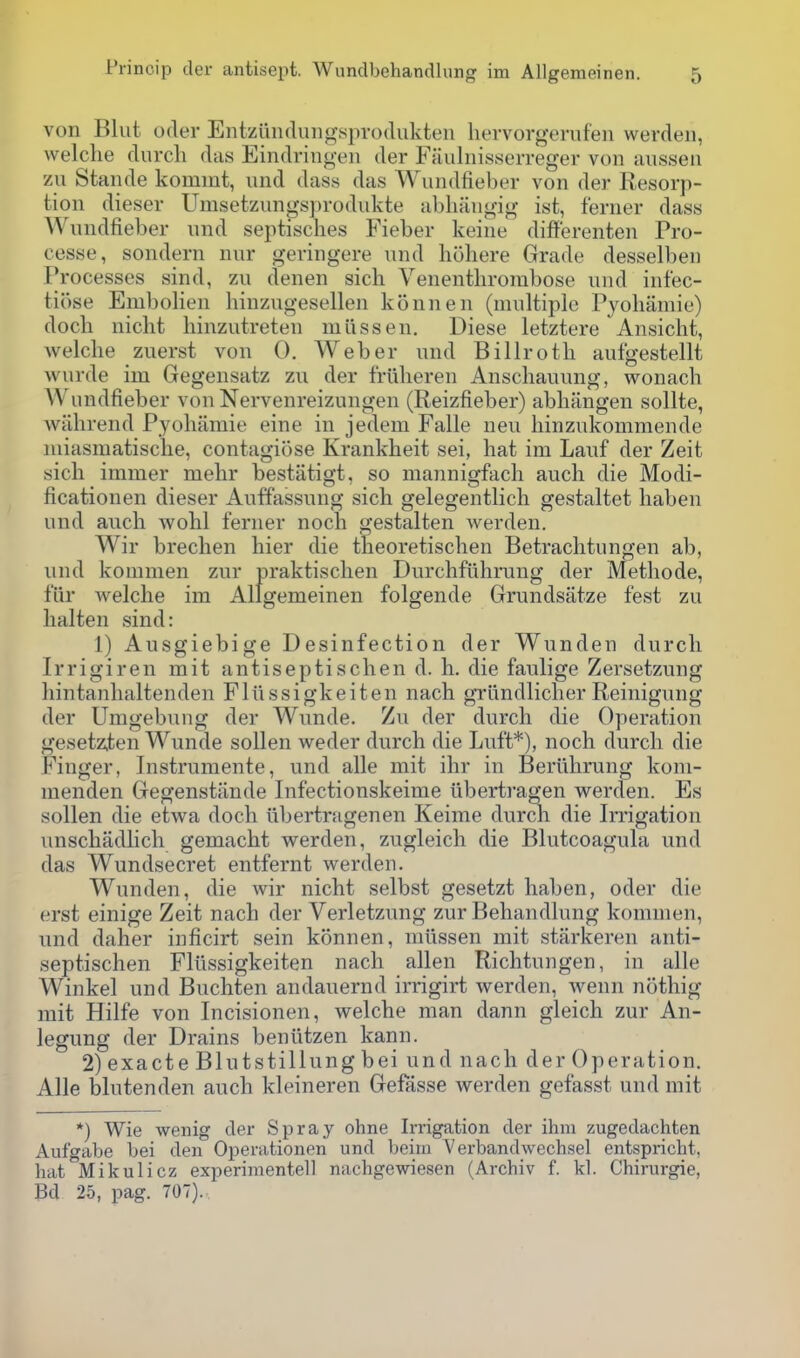 von Blut oder Entzundiiiigisprodukteu hervorgernfeii werden, welche durch das Eindringeii der Fauliiisserreger von aiissen zu Stande komint, und dass das Wundfieber von der Resorp- tion dieser Umsetzungsprodiikte abliiiugig ist, ferner dass Wundfieber und septisches Fieber keine differenten Pro- cesse, sondern nur geringere und liohere Grade desselben Processes sind, zu denen sich Venenthrorabose und infec- tiose Embolien hinzugesellen konnen (multiple Pyoliamie) dock nicht hinzutreten miissen. Diese letztere Ansicht, welche zuerst von 0. Weber und Billroth aufgestellt wurde im Gegensatz zu der friiheren Anschauung, wonach Wundfieber von Nervenreizungen (Reizfieber) abhangen sollte, wiihrend Pyohamie eine in jedem Falle neu hinzukommende luiasmatische, contagiose Krankheit sei, hat im Lauf der Zeit sich immer mehr bestatigt, so mannigfach auch die Modi- ficationen dieser Auffassung sich gelegentlich gestaltet haben und auch wohl ferner noch gestalten werden. Wir brechen hier die theoretischen Betrachtungen ab, und kommen zur praktischen Durchfiihrung der Methode, fiir welche im Allgemeinen folgende Grundsatze fest zu lialten sind: 1) Ausgiebige Desinfection der Wunden durch Irrigiren mit antiseptischen d. h. die faulige Zersetzung liintanhaltenden Fliissigkeiten nach grundlicher Reinigung der Umgebung der Wunde. Zu der durch die Operation gesetz,ten Wunde sollen weder durch die Luft*), noch durch die Finger, Instruraente, und alle mit ihr in Beriihrung kom- nienden Gegenstiinde Infectionskeime iibertragen werden. Es sollen die etwa doch iibertragen en Keime durch die Irrigation unschadlich gemacht werden, zugleich die Blutcoagula und das Wundsecret entfernt werden. Wunden, die wir nicht selbst gesetzt haben, oder die erst einige Zeit nach der Verletzung zur Behandlung kommen, und daher inficirt sein konnen, miissen mit starkeren anti- septischen Fliissigkeiten nach alien Richtungen, in alle Winkel und Buchten andauernd irrigirt werden, wenn nothig mit Hilfe von Incisionen, welche man dann gleich zur An- legung der Drains beniitzen kann. 2) exacte Blutstillung bei und nach der Operation. Alle blutenden auch kleineren Gefasse werden gefasst und mit *) Wie wenig der Spray ohne Irrigation der ihm zugedachten Anfgabe bei den Operationen und beim Verbandwechsel entspricht, hat Mikulicz experimentell nachgewiesen (Archiv f. kl. Chirurgie, Bd 25, pag. 707).