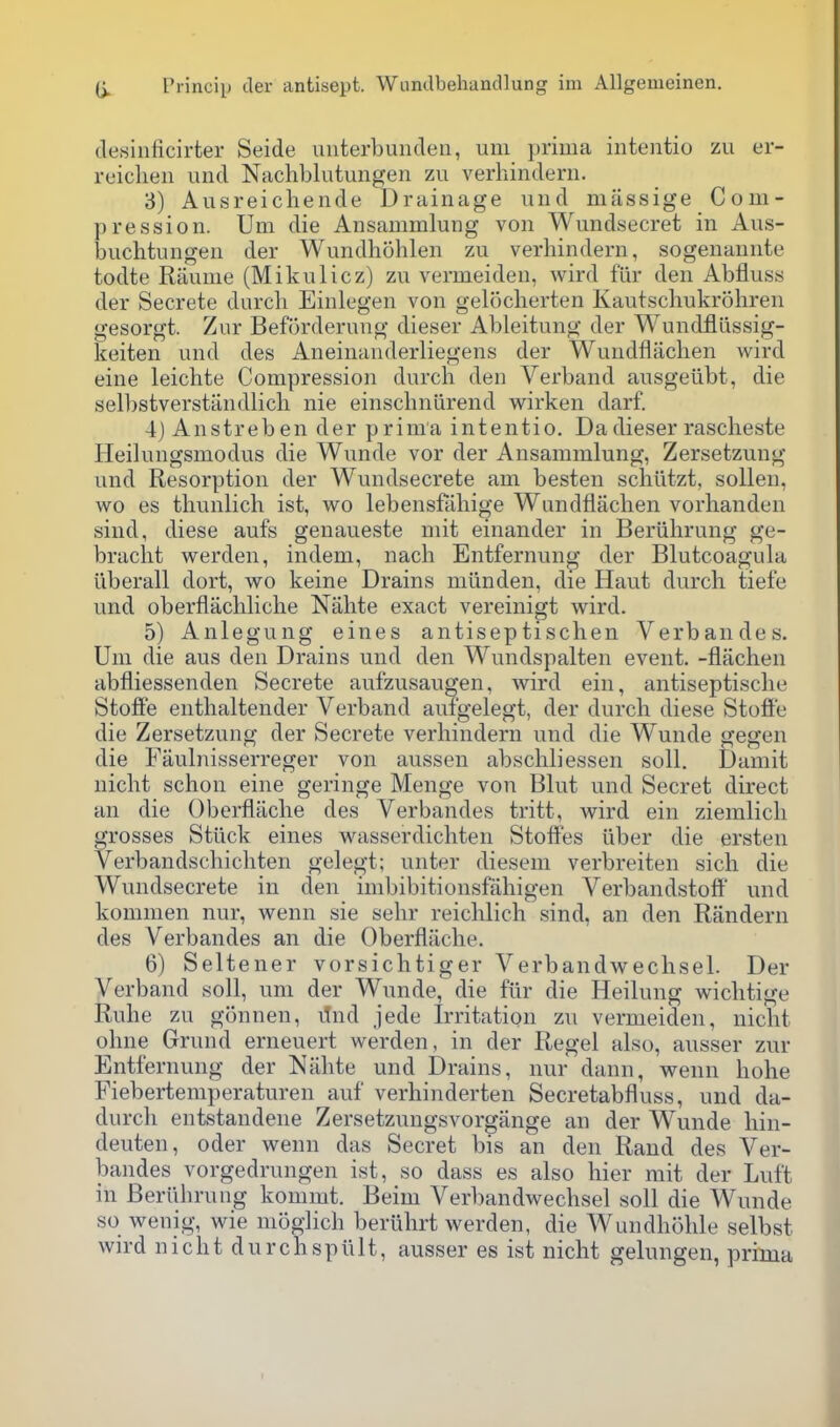 desinficirter Seide unterbundeii, uni prima iiitentio zii er- reiclien und Nachblutungen zu verhindern. 3) Ausreichende Drainage iind massige Com- pression. Um die Ansammlung von Wundsecret in Aus- buchtungen der Wundhohlen zu verhindern, sogenannte todte Raunie (Mikulicz) zu vermeiden, wird fur den Abfluss der Secrete durcli Einlegen von gelocherten Kautschukrohren gesorgt. Zur Beforderung dieser Ableitung der Wundfliissig- keiten und des Aneinanderliegens der Wundfliichen wird eine leichte Compression durch den Verband ausgeiibt, die selbstverstandlich nie einschniirend wirken darf. 4) Anstreben der prima intentio. Da dieser rascheste Ileilungsmodus die Wunde vor der Ansammlung, Zersetzung und Resorption der Wundsecrete am besten schiitzt, soUen, wo es thunlich ist, wo lebensfaliige Wundfljichen vorhanden sind, diese aufs genaueste mit einander in Beriihrung ge- braclit werden, indem, nach Entfernung der Blutcoagula uberall dort, wo keine Drains milnden, die Haut durcli tiefe und oberflachliclie Nalite exact vereiiiigt wird. 5) Anlegung eines antiseptischen Verbaiides. Um die aus den Drains und den Wundspalten event, -flachen abfliessenden Secrete aufzusaugen, wird ein, aiitiseptisclie Stofle enthaltender Verband aufgelegt, der durch diese Stoff'e die Zersetzung der Secrete verhindern und die Wunde gegen die Faulnisserreger von aussen abschliessen soil. Daniit nicht schon eine geringe Menge von Blut und Secret direct an die Oberflache des Verbandes tritt, wird ein ziemlicli grosses Stiick eines wasserdichten Stolfes iiber die ersten Verbandschichten gelegt; unter diesem verbreiten sich die Wundsecrete in clen iiiibibitionsfaliigen Verbandstoff und kommen nur, wenn sie sehr reichlich sind, an den Randern des Verbandes an die Oberflache. 6) Seltener vorsichtiger Verbandweclisel. Der Verband soil, um der Wunde, die fiir die Heilung wichtige Ruhe zu gonnen, iTnd jede Irritation zu vermeiden, nicht ohne Grund erneuert werden, in der Regel also, ausser zur Entfernung der Nahte und Drains, nur dann, wenn hohe Fieberteniperaturen auf verhinderten Secretabfluss, und da- durch entstandene Zersetzungsvorgange an der Wunde hin- deuten, oder wenn das Secret bis an den Rand des Ver- bandes vorgedrungen ist, so dass es also hier mit der Luft in Beriihrung kommt. Beim Verbandwechsel soil die Wunde so wenig, wie moglich beriihrt werden, die Wundhohle selbst wird nicht durchspiilt, ausser es ist nicht gelungen, prima