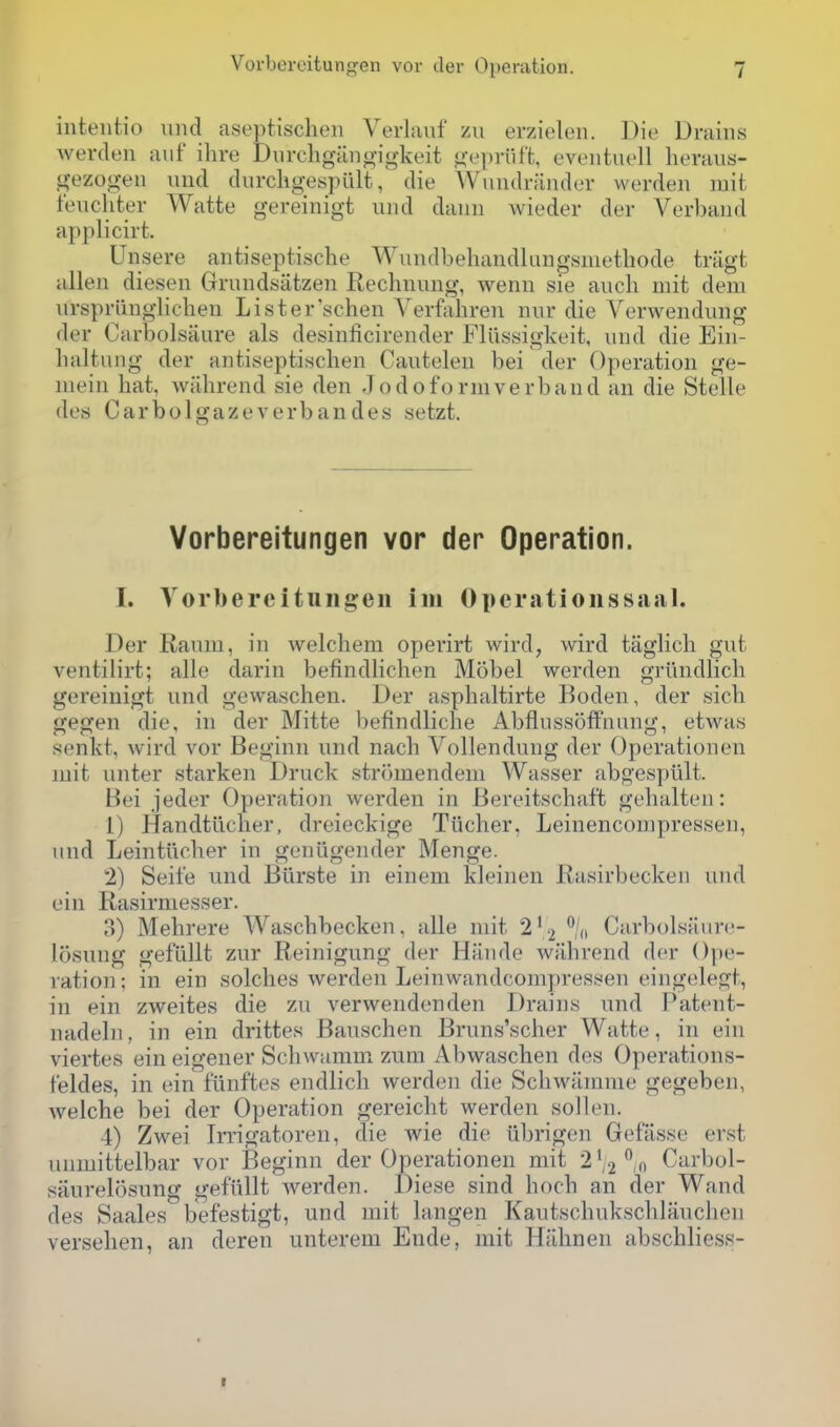 inteiitio uiid aseptischen Verlaiif zu erzieleu. Die Drains werden auf ihre Durchgangigkeit gepriift, eveiituell heraus- gezogen uiid durckgespult, die Wuiidriinder werden mit fencliter Watte gereinigt und daun wieder der Verband applicirt. Unsere antiseptische Wundbehandlungsnietliode triigt alien diesen Grundsiitzen Rechnung, wenn sie audi mit deni iirspriinglichen Lister'schen Verfahren niir die A^erwendiing der Carbolsaure als desinficirender Fliissigkeit, und die Ein- haltnng der antisepti.schen Cautelen bei der Operation ge- inein hat. wahrend sie den Jodoforniverbaud an die Stelle des Carbolgazeverbandes setzt. Vorbereitungen vor der Operation. I. Vorbereitungen im Operationssaal. Der Raum, in welchem operirt wird, wird taglich gut ventilirt; alle darin befindlichen Mobel werden griindlich gereinigt und gewaschen. Der asplialtirte Boden, der sicli gegen die, in der Mitte befindlicbe Abflussoffnung, etwa.s senkt, wird vor Beginn und nach Vollendung der Operationen mit unter starken Druck stromendem Wasser abgespiilt. Bei jeder Operation werden in Bereitschaft gelialten: 1) Handtiiclier, dreicckige Tiicher, Leinencompressen, und Leintucber in geniigender Menge. 2) Seit'e und Biirste in einem kleinen Rasirbecken und ein Rasirniesser. o) Mehrere Wascbbecken. alle mit 2' 2 'd CarboLsaurc- losung geflillt zur Reinigung der Hiinde wahrend der Ope- ration ; in ein solches werden Leinwandcompressen eingelegt, in ein zweites die zu verwendenden Drains und Patent- nadeln, in ein drittes Bauschen Bruns'scher Watte, in ein viertes ein eigener Schwamni zum Abwaschen des Operations- t'eldes, in ein flinftes endlich werden die Schwiirame gegeben, welche bei der Operation gereicht werden sol I en. 4) Zwei Irrigatoren, die wie die iibrigen Gefasse erst unmittelbar vor Beginn der Operationen mit 2',2% Carbol- saurelosung gefiillt werden. Diese sind hoch an der Wand des Saales befestigt, und mit langen Kautschukschlauchen versehen, an deren unterem Ende, mit Hiihnen abschliess-