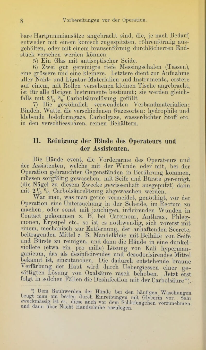 hare liartguiiimiHiislitze angebraclit siiid, die, je uacli Bedarf, entweder mit einem koniscn zugespitzteii, rolireiiformig aus- geliolten, oder mit einem brausenformig durchloclierten End- stuck versehen warden konnen. 5) Ein Glas mit antiseptisclier Seide. 6) Zwei gut gereinigte tiefe Messingschalen (Tassen), eine grossere und eine kleinere. Letztere dient zur Aufnahme aller Nalit- und Ligatur-Materialien und Instrumente, erstere auf einem, mit Rollen versehenen kleinen Tische angebraclit, ist ftir alle iibrigen Instrumente bestimmt; sie werden gleich- falls mit 2 ^2 ^,0 Carbolsaurelosung gefiiUt 7) Die gewohnlicli verwendeten Verbandmaterialien; Binden, Watte, die verscliiedenen Gazesorten: liydropliile und klebende Jodoformgaze, Carbolgaze, vvasserdicliter Stoff etc. in den verschKessbaren, reinen Belialtern. II. Reinigung der HRnde des Operateurs und der Assistenten. Die Hande event, die Vorderarme des Operateurs und der Assistenten, welche mit der Wunde oder mit, bei der Operation gebrauchten Gegenstanden in Berlihrung kommen, miissen sorgfaltig gewaschen, mit Seife und Bilrste gereinigt, (die Nagel zu diesem Zwecke gewissenhaft ausgeputzt) dann mit 2V2 % Carbolsaurelosung abgewasclien werden. War man, was man gerne vermeidet, genotliigt, vor der Operation eine Untersuchung in der Scheide, im Rectum zu machen, oder sonst mit jaucliigen, inficirenden Wunden in Contact gekommen z. B. bei Carcinom, Anthrax, Phleg- monen, Erysipel etc., so ist es nothwendig, sich vorerst mit einem, mechanisch zur Entfernung, der anhaftenden Secrete, beitragenden Mittel z. B. Mandelkleie mit Beihilfe von Seife und Biirste Zu reinigen, und dann die Hande in eine dunkel- viollete (etwa ein pro mille) Losung von KaH hyperman- ganicum, das als desinficirendes und desodorisirendes Mittel bekannt ist, einzutauchen. Die dadurch entstehende braune Verfarbung der Haut wird durch Uebergiessen einer ge- sattigten Losung von Oxalsaure rasch behoben. Jetzt erst folgt in solchen Fallen die Desinfection mit der Carbolsaure*). *) Dem Rauhwerden der Hilnde bei den haufigen Waschuno-en l)eugt man am besten durch Einreibungen mit Glycerin vor. Sehr zweckmassig 1st es, diese audi vor dem Schlafengelien vorzunehnien und dann iiber Nacht Handschuhe anzulegen.