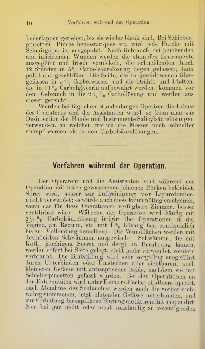 Leclerlappeu gerieben, bis sie wieder blank sind. Bei Scliieber- piiicetten, Pinces hemostatiques etc. wird jede Furcbe init Schmirgelpapier ausgeputzt. Nach Gebrauch bei jaucheiiden und inficirenden Wunden werden die stunipfen Instrumente ausgegliiht und frisch vernickelt, die schneidenden durch 12 Stmiden in a^/n Carbolsaurelosung liegen gelassen, dann polirt und geschlifi'en. Die Seide, die in gescliiossenen Glas- gefassen in 5 o Carbolwasser und die Dnilite und Flatten, die in 10 % Carbolglycerin aufbewahrt werden, kommen vor deni Gebrauch in die 2 72 % Carbollosung und werden aus dieser gereicht. Werden bei tiiglichem stundenlangen Operiren die Hande des Operateurs und der Assistenten wund, so kann man zur Desinfection der Hande und Instrumente Salicylsaurelosungen verwenden, in welchen freilicli die Messer nocb schneller stumpf werden als in den Carbolsaurelosungen. Verfahren wahrend der Operation. Der Operateur und die Assistenten sind wahrend der Operation mit frisch gewaschenen leinenen Rocken bekleidet. Spray Avird, ausser zur Luftreinigung vor Laparotomien, nicht verwendet; eswiirde auchdiess kauni nothig erscheinen. wenn das flir diese Operationen verfugbare Zimmer, besser ventilirbar ware. Wahrend der Operation wird haufig mit 2'/2 % Carbolsaurelosung imgirt (bei Operationen in der A^agina, am Rectum, etc. mit 1 ^/g Losung fast continuirlich bis zur Vollendung derselben). Die Wundflachen werden mit desinficirten Schwammen ausgewischt. Schwamme, die mit Koth, jauchigem Secret und dergl. in Beriihrung kamen, werden sofort bei Seite gelegt, nicht mehr verwendet, sondern verbrannt. Die Blutstillung wird sehr sorgfaltig ausgefiihrt durch Unterbinden oder Umstechen aller sichtbaren, auch kleineren Gefasse mit antiseptischer Seide, nachdem sie mit Schiebeiiiincetten ^efasst wurden. Bei den Operationen an den Extremitaten wird untcr Esmarch'scher Blutleere operirt, nach Abnahme des Schlauches werden auch die vorher nicht wahrgenonmienen, jetzt blutenden Gefasse unterbunden, und zur Verhiitung der capilliiren Bhitung dieExtremitat suspendirt. Nur bei gar nicht oder nicht vollstiindig zu vereinigenden