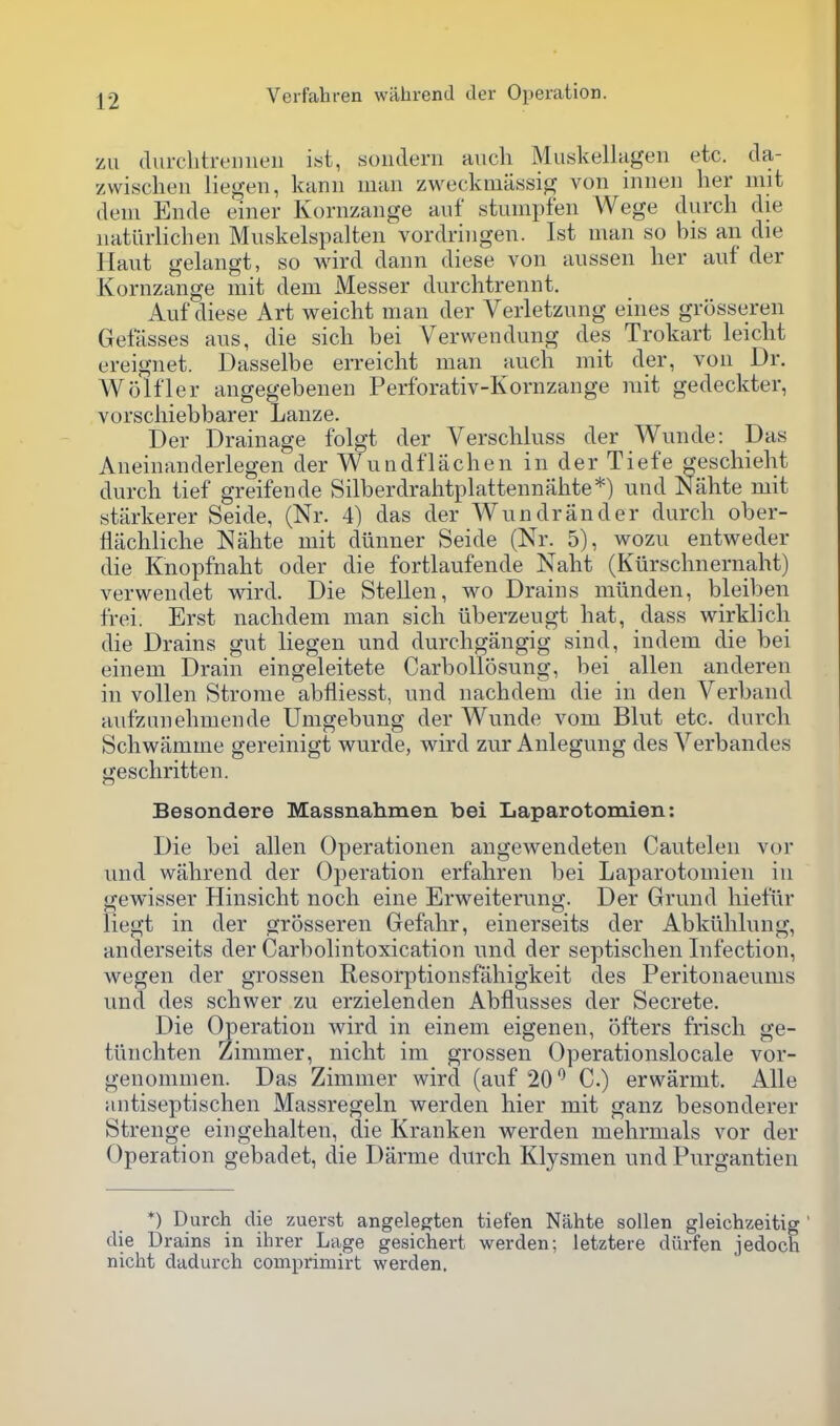 zu durclitreiiiieu i«t, .sondern aucli Muskellageii etc. da- zwisclien liegen, kanii man zweckmassig von innen her mit deni Ende einer Kornzange auf stumpfen Wege durch die natiirlichen Muskelspalten vordringen. 1st man so bis an die Haut gelangt, so wird dann diese von aussen lier auf der Kornzange mit dem Messer diirchtrennt. Auf diese Art weicht man der Verletzung eines grosseren Gefasses aus, die sicli bei Verwendung des Trokart leicht ereignet. Dasselbe erreiclit man auch mit der, von Dr. Wolfler angegebenen Perforativ-Kornzange rait gedeckter, vorsciiiebbarer Lanze. Der Drainage folgt der Verschluss der Wunde: Das Aneinanderlegen der Wundflachen in der Tiefe geschieht durch tief greifende Silberdraiitplattennahte*) und Niihte mit starkerer Seide, (Nr. 4) das der Wundrander durch ober- flachliche Nahte mit diinner Seide (Nr. 5), wozu entweder die Knopfnaht oder die fortlaufende Naht (Kiirschnernaht) verwendet wird. Die Stellen, wo Drains miinden, bleiben frei. Erst nachdem man sich liberzeugt hat, dass wirklicli die Drains gut liegen und durchgangig sind, indem die bei einem Drain eingeleitete Carbollosung, bei alien anderen in vollen Strome abfliesst, und nachdem die in den Verband aufzanehmende Umgebung der Wunde vom Blut etc. durch Schwamme gereinigt w^urde, wird zur Anlegung des Yerbandes geschritten. Besondere Massnahmen bei Laparotomien: Die bei alien Operationen angewendeten Cautelen vor und wahrend der Operation erfahren bei Laparotomien in gewisser Hinsicht noch eine Erweiterung. Der Grund hiefiir liegt in der grosseren Gefahr, einerseits der Abkiihlung, anderseits der Carbolintoxication und der septischen Infection, wegen der grossen Resorptionsfahigkeit des Peritonaeums und des schwer zu erzielenden Abflusses der Secrete. Die Operation wird in einem eigenen, offers frisch ge- tiinchten Zimmer, nicht im grossen Operationslocale vor- genommen. Das Zimmer wird (auf 20*^ C.) erwarmt. Alle antiseptischen Massregeln werden hier mit ganz besonderer Strenge eingehalten, die Kranken werden mehrmals vor der Operation gebadet, die Darme durch Klysmen und Purgantien *) Durch die zuerst angelegten tiefen Nahte soUen gleichzeitig ' die Drains in ihrer Lage gesichert werden; letztere dilrfen jedoch nicht dadurch comprimirt werden.