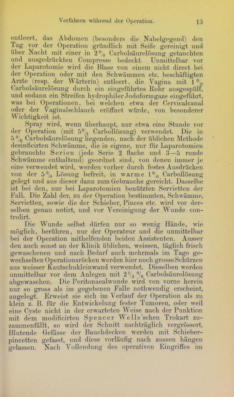 eiitleert, das Abdomoii (besondcrs die Nabelgegond) den Tag vor der Operation griindlich mit Seife gereiiiigt und uber Nacht mit einer in '2'' o Carbolsaurelosung getaucbten und ausgedriickten Conipresse bedeckt. Unmittelbar vor der Laparotomie wird die Blase von eineni nicbt direct bei der Operation oder mit den Schwammen etc. beschiiftigten Arzte (resp. der Warterin) entleert, die Vagina mit I^Iq Carbolsaurelosung durcli ein eingefiihrtes Rohr ausgespiiH, und sodann ein Streifen bydrophilerJodoformgaze eingefilhrt, was bei Operationen, bei welchen etwa der Cervicalcanal oder der Vaginalschlaucb eroffnet wriirde, von besonderer Wicbtigkeit ist. Spray wird, wenn iiberbaupt, nur etwa eine Stunde vor der Operation (mit 5*^0 Carbollosung) verwendet. Die in 5^,0 Carbolsaurelosung liegenden, nacli der iiblichen Methode desinficirten Schwamme, die in eigene, nur fiir Laparotomien gebraucbte Serien (jede Serie 2 flacbe und 3—5 runde Schwamme entlialtend) geordnet sind, von denen immer je eine verwendet wird, werden vorher durch festes Ausdriicken von der 5% Losung befreit, in warme I'^/o Carbollosung gelegt und aus dieser dann zuniGebrauche gereicht. Dasselbe ist bei den, nur bei Laparotomien beniitzten Servietten der Fall. Die Zabl der, zu der Operation bestimmten, Schwamme, Servietten, sowie die der Schieber, Pinces etc. Avird vor der- selben genau notirt, und vor Vereinigung der Wunde con- trolirt. Die Wunde selbst dlirfen nur so wenig Hande, wie moglich, beriihren, nur der Operateur und die unmittelbar bei der Operation mithelfenden beiden Assistenten. Ausser den auch sonst an der Klinik iiblichen, weissen, taglich frisch gewaschenen und nach Bedarf auch mehrmals im Tage ge- wechselten Operationsrocken werden hier noch grosseSchiirzen aus weisser Kautschukleinwand verwendet. Dieselben werden unmittelbar vor dem Anlegen mit 2V2 % Carbolsaurelosung abgewaschen. Die Peritonaealwunde wird von vorne herein nur so gross als im gegebenen Falle nothwendig erscheint, angelegt. Erweist sie sich im Verlauf der Operation als zu klein z. B. fiir die Entwickelung fester Tumoren, oder weil eine Cyste nicht in der erwarteten Weise nach der Punktion mit dem modificirten Spencer Wells'schen Trokart zu- zararaenfallt, so wird der Schnitt nachtraglich vergrossert. Blutende Gefasse der Bauchdecken werden mit Schieber- pincetten gefasst, und diese vorlaufig nach aussen hangen gelassen. Nach Vollendung des operativen Eingriftes im