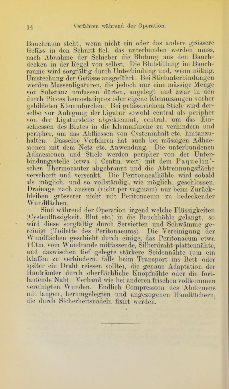 Bauchraum steht, wenii nicht ein oder das andere grikssere Gefass in den Schnitt fiel, das imterbnnden werden mnss, nach Abnalime der Schieber die Bliitano- ans den Banch- decken in der Kegel von selbst. Die Bhitstilhing im Banch- raume wird sorgfiiltig durch Unterbindung nnd, wenn nothig, Umstechung der Gefasse ausgeflihrt. Bei Stielunterbindungen werden Massenligaturen, die jedoch nur eine nnissige Menge von Substanz urafassen diirfen, angelegt nnd zwar in den dnrcli Pinces hemostatiqnes oder eigene Klenimzangen vorher gel)ildeten Klemmfnrclien. Bei gefiissreichem Stiele wird der- selbe vor Anlegnng der Ligatur sowohl central als periplier von der Ligatnrstelle abgeklemnit, central, nin das Ein- schiessen des Blutes in die Klemnifnrche zu verliindern nnd ])eriplicr, nm das Abfliessen von Cysteninhalt etc. liintanzn- lialten. Dasselbe Verfahren hat anch bei miissigen Adhae- sionen mit dem Netz etc. AnAvendnng. Die nnterbundenen Adhaesionen nnd Stiele werden peripher von der Unter- bindungsstelle (etwa J Centm. Aveit) mit dem Paquelin'- schen Thermocanter abgebrannt nnd die Abtrennnngsflache verschorf't nnd versenkt. Die Peritonaealhohle Avird sobald als moglich, nnd so vollstiindig, wie moglich, geschlossen. Drainage nach anssen (nicht per vaginam) nnr beim Znruck- bleiben grosserer nicht mit Peritonaenm zn bedeckender Wnndflaclien. Sind wahrend der Operation irgend welclie Fllissigkeiten (CystenflLissigkeit, Bint etc.) in die Banchhohle gelangt, so wird diese sorgfaltig dnrch Servietten nnd Schwamme ge- reinigt (Toilette des Peritonaeums). Die Vereinignng der Wnndflachen geschieht durch einige, das Peritonaeum etwa I Ctm. voni Wundrande mitfassende, Silberdraht-plattennahte, nnd dazMdschen tief gelegte starkere Seidenniihte (um ein Klatfen zn verliindern, falls beim Transport ins Bett oder spater ein Draht reissen sollte), die genaue Adaptation der Hantrander dnrch oberflachliche Knoi)fnahte oder die fort- lanfende Naht. Verband wie bei anderen frischen vollkonimen vereinigten Wnnden. Endlich Compression des Abdonunis mit langen, herumgelegten nnd angezogenen Handtnchern, die durch Sicherheitsnadeln fixirt werden.